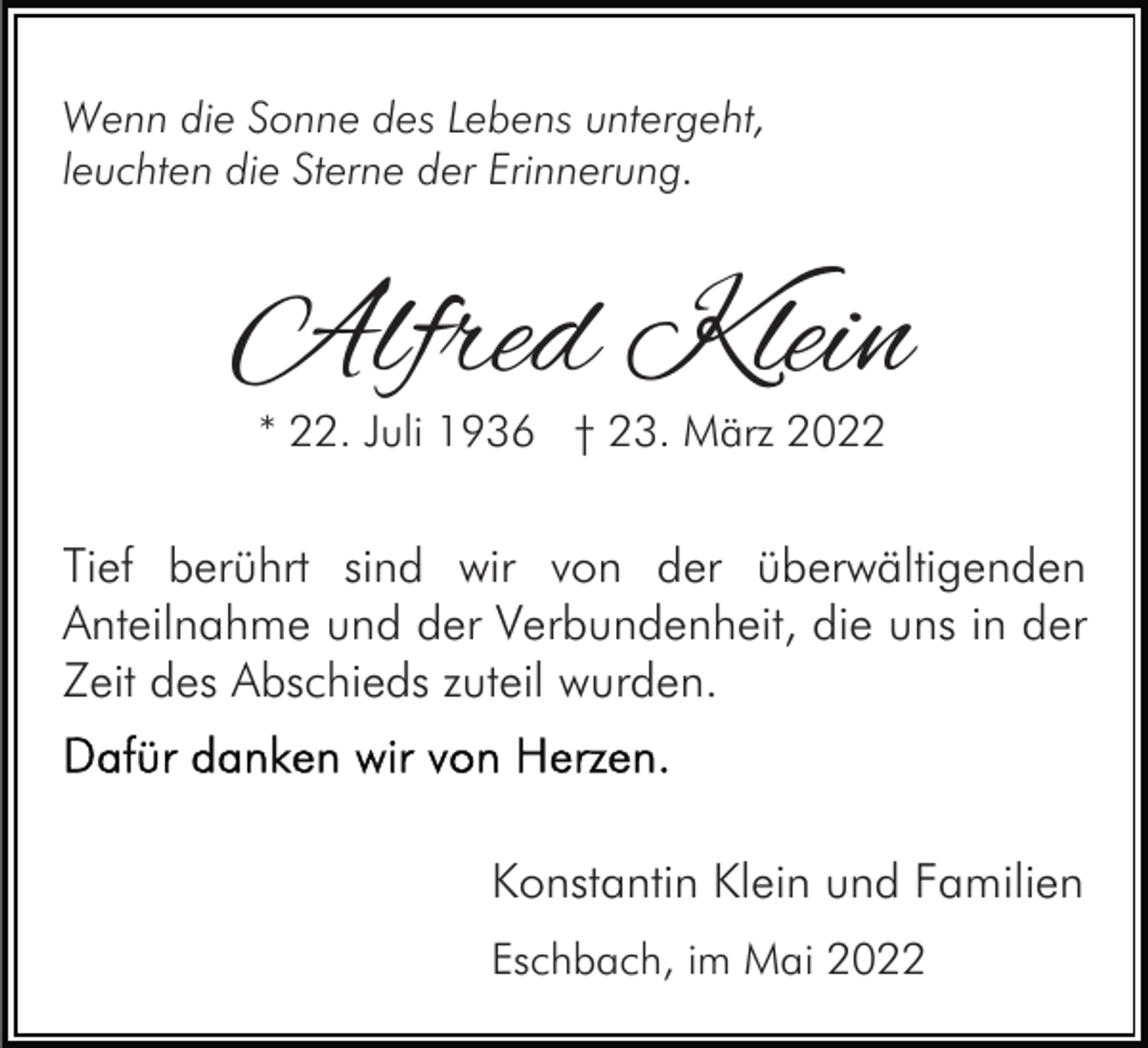 <p>Wenn die Sonne des Lebens untergeht,<br />leuchten die Sterne der Erinnerung.</p><p>Alfred Klein<br />* 22. Juli 1936 † 23. März 2022</p><p>Tief berührt sind wir von der überwältigenden<br />Anteilnahme und der Verbundenheit, die uns in der<br />Zeit des Abschieds zuteil wurden.</p><p>Konstantin Klein und Familien<br />Eschbach, im Mai 2022</p>