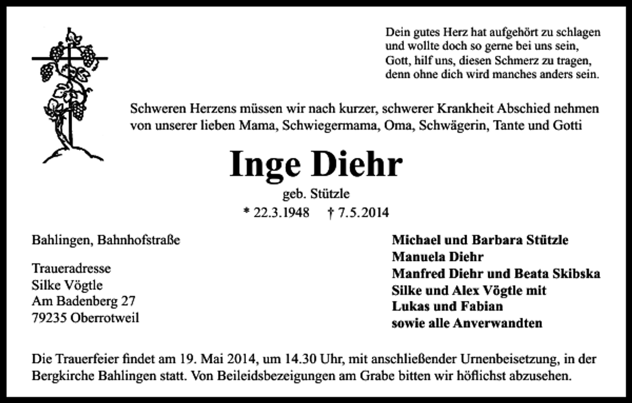 <p>Dein gutes Herz hat aufgehört zu schlagen<br />und wollte doch so gerne bei uns sein,<br />Gott, hilf uns, diesen Schmerz zu tragen,<br />denn ohne dich wird manches anders sein.</p><p>Schweren Herzens müssen wir nach kurzer, schwerer Krankheit Abschied nehmen<br />von unserer lieben Mama, Schwiegermama, Oma, Schwägerin, Tante und Gotti</p><p>Inge Diehr<br />geb. Stützle<br />* 22.3.1948 † 7.5.2014</p><p>Bahlingen, Bahnhofstraße<br />Traueradresse<br />Silke Vögtle<br />Am Badenberg 29235 Oberrotweil</p><p>Michael und Barbara Stützle<br />Manuela Diehr<br />Manfred Diehr und Beata Skibska<br />Silke und Alex Vögtle mit<br />Lukas und Fabian<br />sowie alle Anverwandten</p><p>Die Trauerfeier findet am 19. Mai 2014, um 14.30 Uhr, mit anschließender Urnenbeisetzung, in der<br />Bergkirche Bahlingen statt. Von Beileidsbezeigungen am Grabe bitten wir höflichst abzusehen.</p>