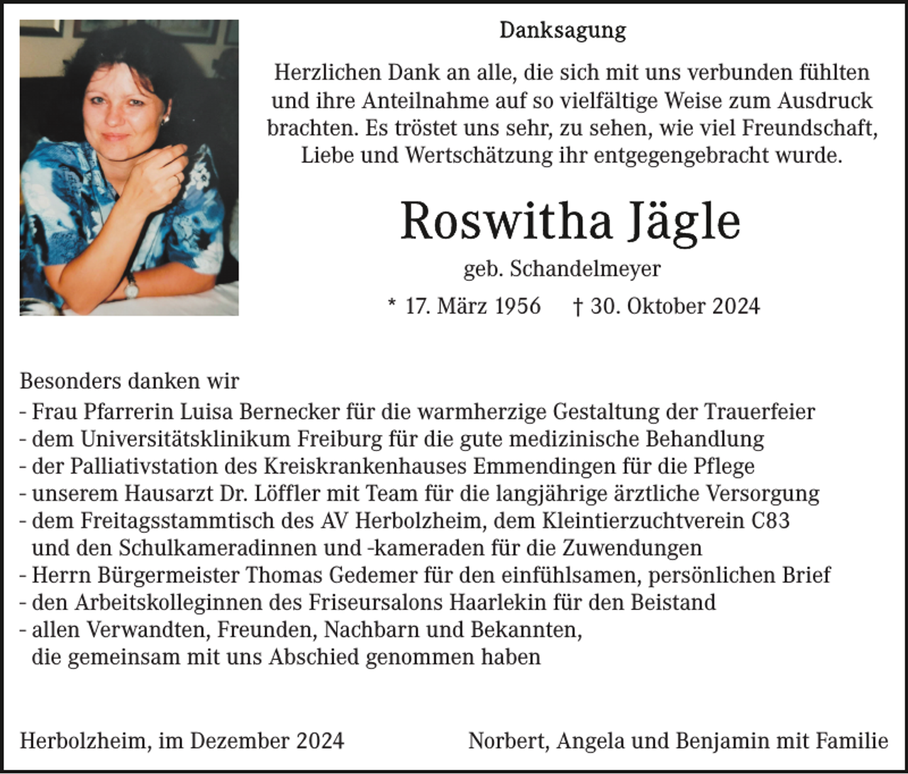 <p>Herzlichen Dank an alle, die sich mit uns verbunden fühlten<br />und ihre Anteilnahme auf so vielfältige Weise zum Ausdruck<br />brachten. Es tröstet uns sehr, zu sehen, wie viel Freundschaft,<br />Liebe und Wertschätzung ihr entgegengebracht wurde.</p><p>geb. Schandelmeyer<br />* 17. März 1956</p><p>† 30. Oktober 2024</p><p>Besonders danken wir<br />- Frau Pfarrerin Luisa Bernecker für die warmherzige Gestaltung der Trauerfeier<br />- dem Universitätsklinikum Freiburg für die gute medizinische Behandlung<br />- der Palliativstation des Kreiskrankenhauses Emmendingen für die Pflege<br />- unserem Hausarzt Dr. Löffler mit Team für die langjährige ärztliche Versorgung<br />- dem Freitagsstammtisch des AV Herbolzheim, dem Kleintierzuchtverein C83<br />und den Schulkameradinnen und -kameraden für die Zuwendungen<br />- Herrn Bürgermeister Thomas Gedemer für den einfühlsamen, persönlichen Brief<br />- den Arbeitskolleginnen des Friseursalons Haarlekin für den Beistand<br />- allen Verwandten, Freunden, Nachbarn und Bekannten,<br />die gemeinsam mit uns Abschied genommen haben<br />Herbolzheim, im Dezember 2024</p><p>Norbert, Angela und Benjamin mit Familie</p>