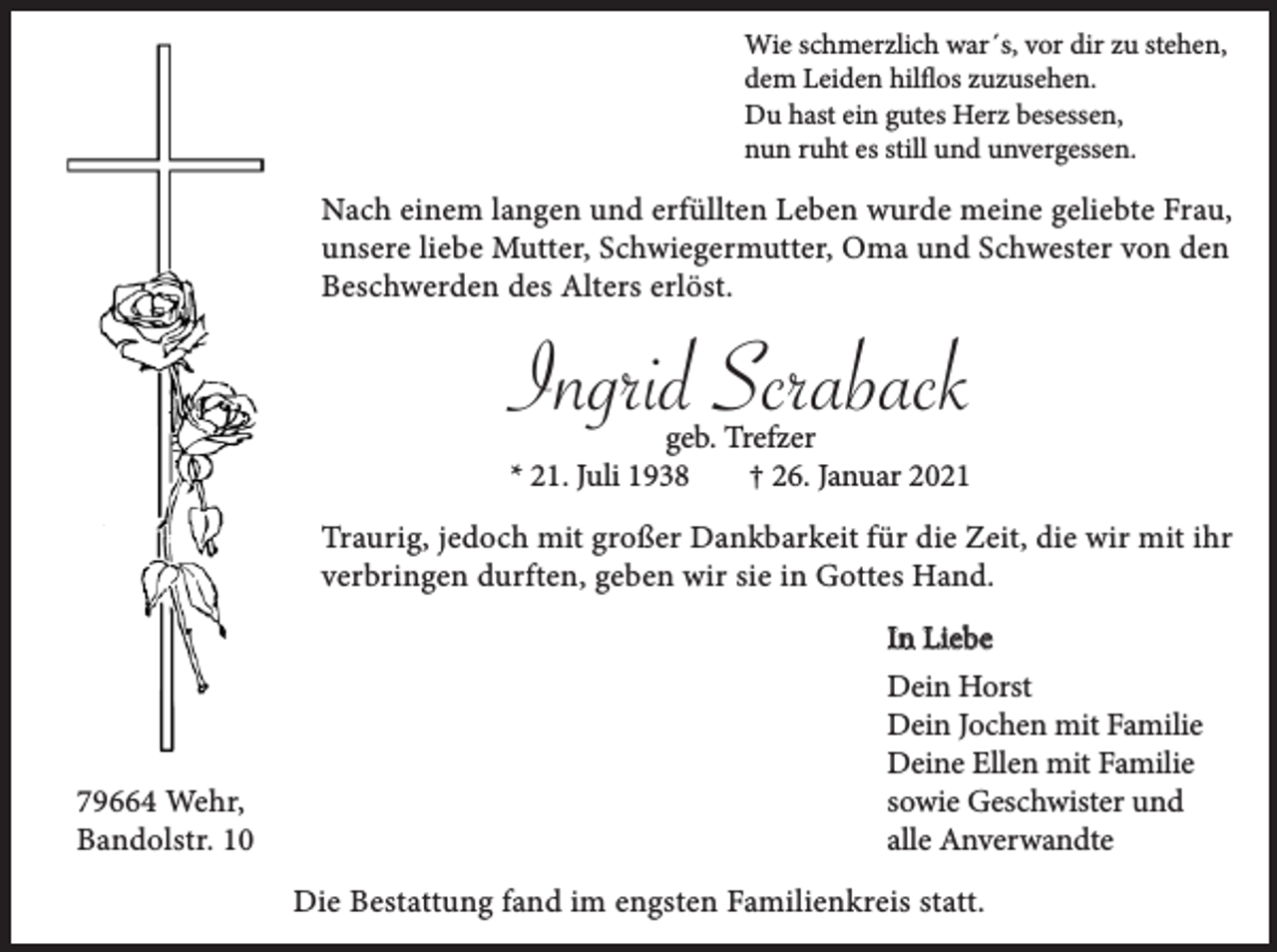 <p>Wie schmerzlich war´s, vor dir zu stehen,<br />dem Leiden hilflos zuzusehen.<br />Du hast ein gutes Herz besessen,<br />nun ruht es still und unvergessen.</p><p>Nach einem langen und erfüllten Leben wurde meine geliebte Frau,<br />unsere liebe Mutter, Schwiegermutter, Oma und Schwester von den<br />Beschwerden des Alters erlöst.</p><p>Ingrid Scraback<br />geb. Trefzer<br />* 21. Juli 1938<br />† 26. Januar 2021</p><p>Traurig, jedoch mit großer Dankbarkeit für die Zeit, die wir mit ihr<br />verbringen durften, geben wir sie in Gottes Hand.</p><p>79664 Wehr,<br />Bandolstr. 10</p><p>In Liebe<br />Dein Horst<br />Dein Jochen mit Familie<br />Deine Ellen mit Familie<br />sowie Geschwister und<br />alle Anverwandte<br />Die Bestattung fand im engsten Familienkreis statt.</p>