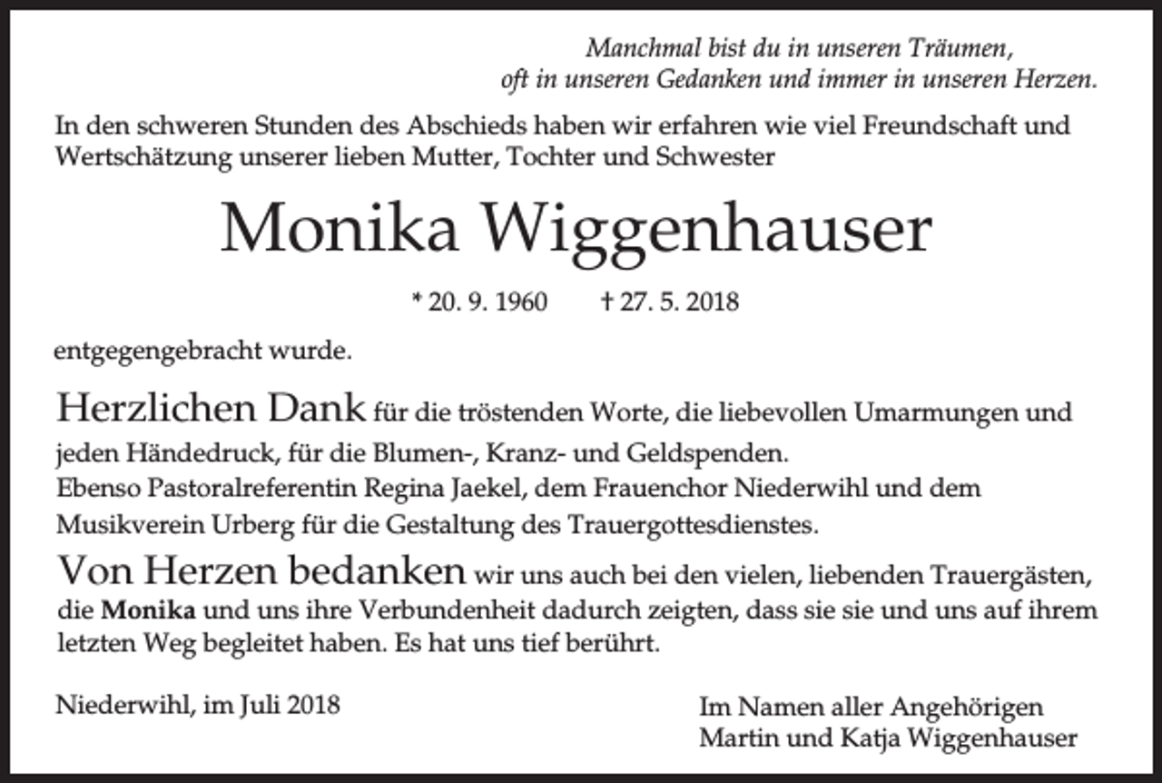 <p>Manchmal bist du in unseren Träumen,<br />oft in unseren Gedanken und immer in unseren Herzen.<br />In den schweren Stunden des Abschieds haben wir erfahren wie viel Freundschaft und<br />Wertschätzung unserer lieben Mutter, Tochter und Schwester</p><p>Monika Wiggenhauser<br />* 20. 9. 1960</p><p>† 27. 5. 2018</p><p>entgegengebracht wurde.</p><p>Herzlichen Dank für die tröstenden Worte, die liebevollen Umarmungen und<br />jeden Händedruck, für die Blumen-, Kranz- und Geldspenden.<br />Ebenso Pastoralreferentin Regina Jaekel, dem Frauenchor Niederwihl und dem<br />Musikverein Urberg für die Gestaltung des Trauergottesdienstes.</p><p>Von Herzen bedanken wir uns auch bei den vielen, liebenden Trauergästen,<br />die Monika und uns ihre Verbundenheit dadurch zeigten, dass sie sie und uns auf ihrem<br />letzten Weg begleitet haben. Es hat uns tief berührt.<br />Niederwihl, im Juli 2018</p><p>Im Namen aller Angehörigen<br />Martin und Katja Wiggenhauser</p>