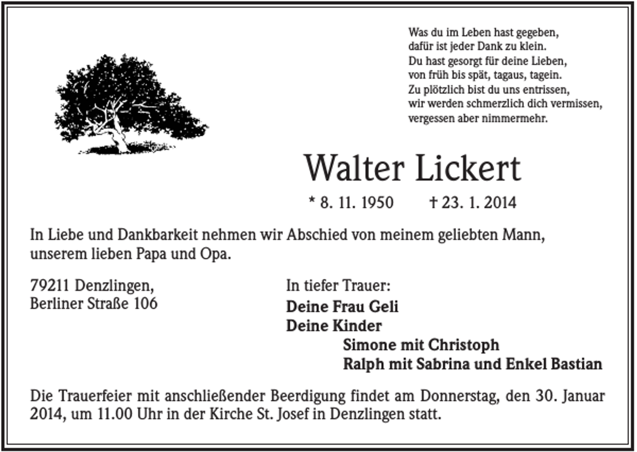 <p>Was du im Leben hast gegeben,<br />dafür ist jeder Dank zu klein.<br />Du hast gesorgt für deine Lieben,<br />von früh bis spät, tagaus, tagein.<br />Zu plötzlich bist du uns entrissen,<br />wir werden schmerzlich dich vermissen,<br />vergessen aber nimmermehr.</p><p>Walter Lickert<br />* 8. 11. 1950</p><p>† 23. 1. 2014</p><p>In Liebe und Dankbarkeit nehmen wir Abschied von meinem geliebten Mann,<br />unserem lieben Papa und Opa.<br />79211 Denzlingen,<br />Berliner Straße 106</p><p>In tiefer Trauer:<br />Deine Frau Geli<br />Deine Kinder<br />Simone mit Christoph<br />Ralph mit Sabrina und Enkel Bastian</p><p>Die Trauerfeier mit anschließender Beerdigung findet am Donnerstag, den 30. Januar<br />2014, um 11.00 Uhr in der Kirche St. Josef in Denzlingen statt.</p>