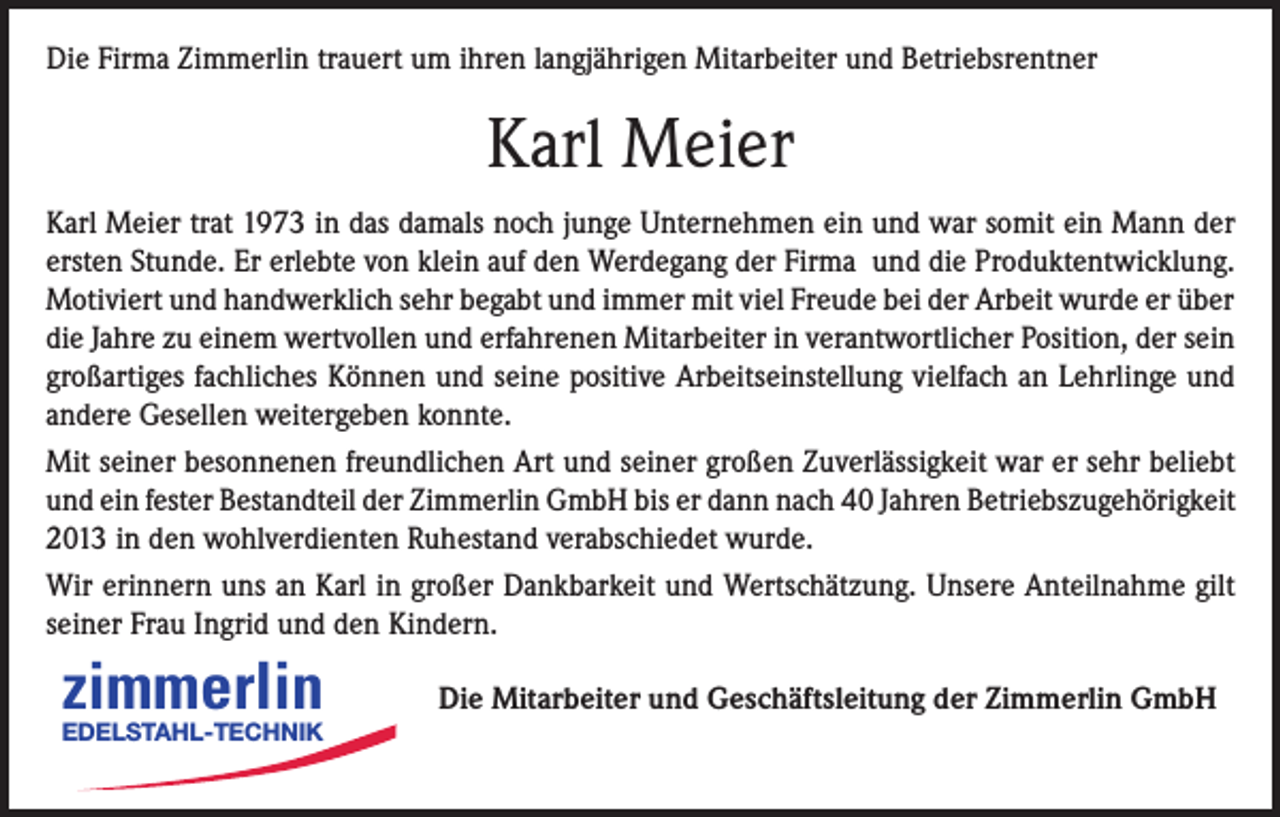 <p>Die Firma Zimmerlin trauert um ihren langjährigen Mitarbeiter und Betriebsrentner</p><p>Karl Meier<br />Karl Meier trat 1973 in das damals noch junge Unternehmen ein und war somit ein Mann der<br />ersten Stunde. Er erlebte von klein auf den Werdegang der Firma und die Produktentwicklung.<br />Motiviert und handwerklich sehr begabt und immer mit viel Freude bei der Arbeit wurde er über<br />die Jahre zu einem wertvollen und erfahrenen Mitarbeiter in verantwortlicher Position, der sein<br />großartiges fachliches Können und seine positive Arbeitseinstellung vielfach an Lehrlinge und<br />andere Gesellen weitergeben konnte.<br />Mit seiner besonnenen freundlichen Art und seiner großen Zuverlässigkeit war er sehr beliebt<br />und ein fester Bestandteil der Zimmerlin GmbH bis er dann nach 40 Jahren Betriebszugehörigkeit<br />2013 in den wohlverdienten Ruhestand verabschiedet wurde.<br />Wir erinnern uns an Karl in großer Dankbarkeit und Wertschätzung. Unsere Anteilnahme gilt<br />seiner Frau Ingrid und den Kindern.</p><p>zimmerlin</p><p>EDELSTAHL-TECHNIK</p><p>Die Mitarbeiter und Geschäftsleitung der Zimmerlin GmbH</p>