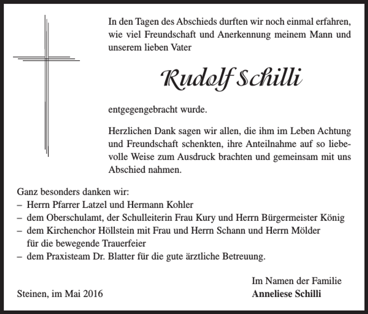 <p>In den Tagen des Abschieds durften wir noch einmal erfahren,<br />wie viel Freundschaft und Anerkennung meinem Mann und<br />unserem lieben Vater</p><p>Rudolf Schilli<br />entgegengebracht wurde.<br />Herzlichen Dank sagen wir allen, die ihm im Leben Achtung<br />und Freundschaft schenkten, ihre Anteilnahme auf so liebevolle Weise zum Ausdruck brachten und gemeinsam mit uns<br />Abschied nahmen.<br />Ganz besonders danken wir:<br />– Herrn Pfarrer Latzel und Hermann Kohler<br />– dem Oberschulamt, der Schulleiterin Frau Kury und Herrn Bürgermeister König<br />– dem Kirchenchor Höllstein mit Frau und Herrn Schann und Herrn Mölder<br />für die bewegende Trauerfeier<br />– dem Praxisteam Dr. Blatter für die gute ärztliche Betreuung.</p><p>Steinen, im Mai 2016</p><p>Im Namen der Familie<br />Anneliese Schilli</p>