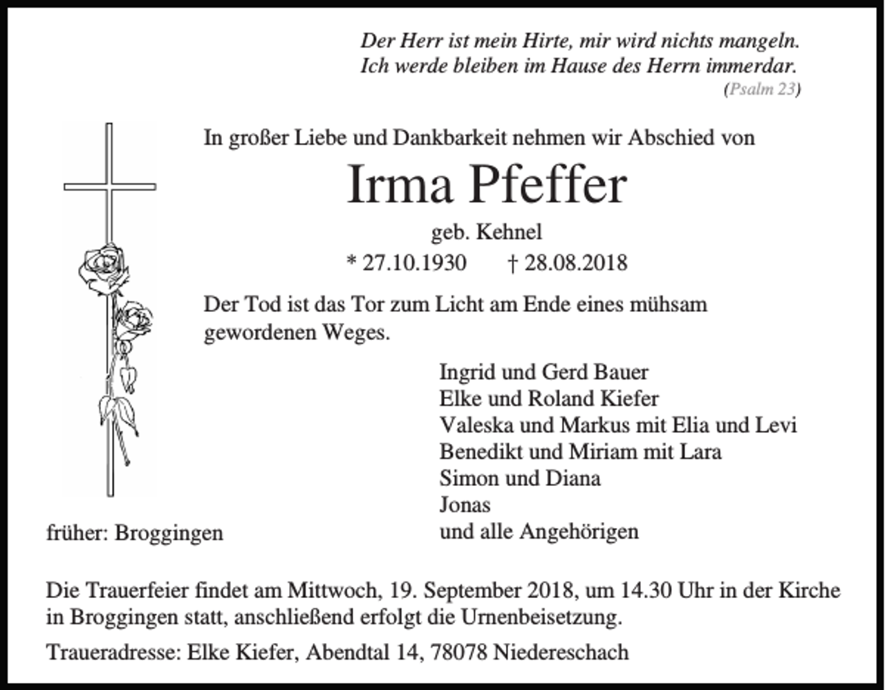 <p>Der Herr ist mein Hirte, mir wird nichts mangeln.<br />Ich werde bleiben im Hause des Herrn immerdar.<br />(Psalm 23)</p><p>In großer Liebe und Dankbarkeit nehmen wir Abschied von</p><p>Irma Pfeffer<br />geb. Kehnel<br />* 27.10.1930<br />† 28.08.2018<br />Der Tod ist das Tor zum Licht am Ende eines mühsam<br />gewordenen Weges.</p><p>früher: Broggingen</p><p>Ingrid und Gerd Bauer<br />Elke und Roland Kiefer<br />Valeska und Markus mit Elia und Levi<br />Benedikt und Miriam mit Lara<br />Simon und Diana<br />Jonas<br />und alle Angehörigen</p><p>Die Trauerfeier findet am Mittwoch, 19. September 2018, um 14.30 Uhr in der Kirche<br />in Broggingen statt, anschließend erfolgt die Urnenbeisetzung.<br />Traueradresse: Elke Kiefer, Abendtal 14, 78078 Niedereschach</p>