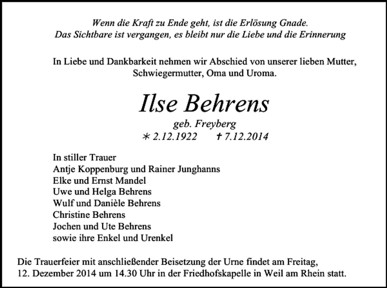 <p>Wenn die Kraft zu Ende geht, ist die Erlösung Gnade.<br />Das Sichtbare ist vergangen, es bleibt nur die Liebe und die Erinnerung<br />In Liebe und Dankbarkeit nehmen wir Abschied von unserer lieben Mutter,<br />Schwiegermutter, Oma und Uroma.</p><p>Ilse Behrens<br />geb. Freyberg<br /> 2.12.1922<br /> 7.12.2014</p><p>In stiller Trauer<br />Antje Koppenburg und Rainer Junghanns<br />Elke und Ernst Mandel<br />Uwe und Helga Behrens<br />Wulf und Danièle Behrens<br />Christine Behrens<br />Jochen und Ute Behrens<br />sowie ihre Enkel und Urenkel<br />Die Trauerfeier mit anschließender Beisetzung der Urne findet am Freitag,<br />12. Dezember 2014 um 14.30 Uhr in der Friedhofskapelle in Weil am Rhein statt.</p>