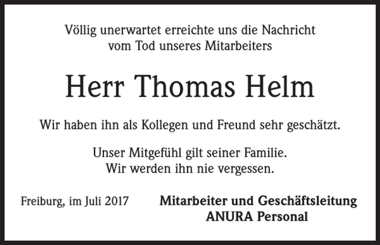 <p>Völlig unerwartet erreichte uns die Nachricht<br />vom Tod unseres Mitarbeiters</p><p>Herr Thomas Helm<br />Wir haben ihn als Kollegen und Freund sehr geschätzt.<br />Unser Mitgefühl gilt seiner Familie.<br />Wir werden ihn nie vergessen.<br />Freiburg, im Juli 2017</p><p>Mitarbeiter und Geschäftsleitung<br />ANURA Personal</p>