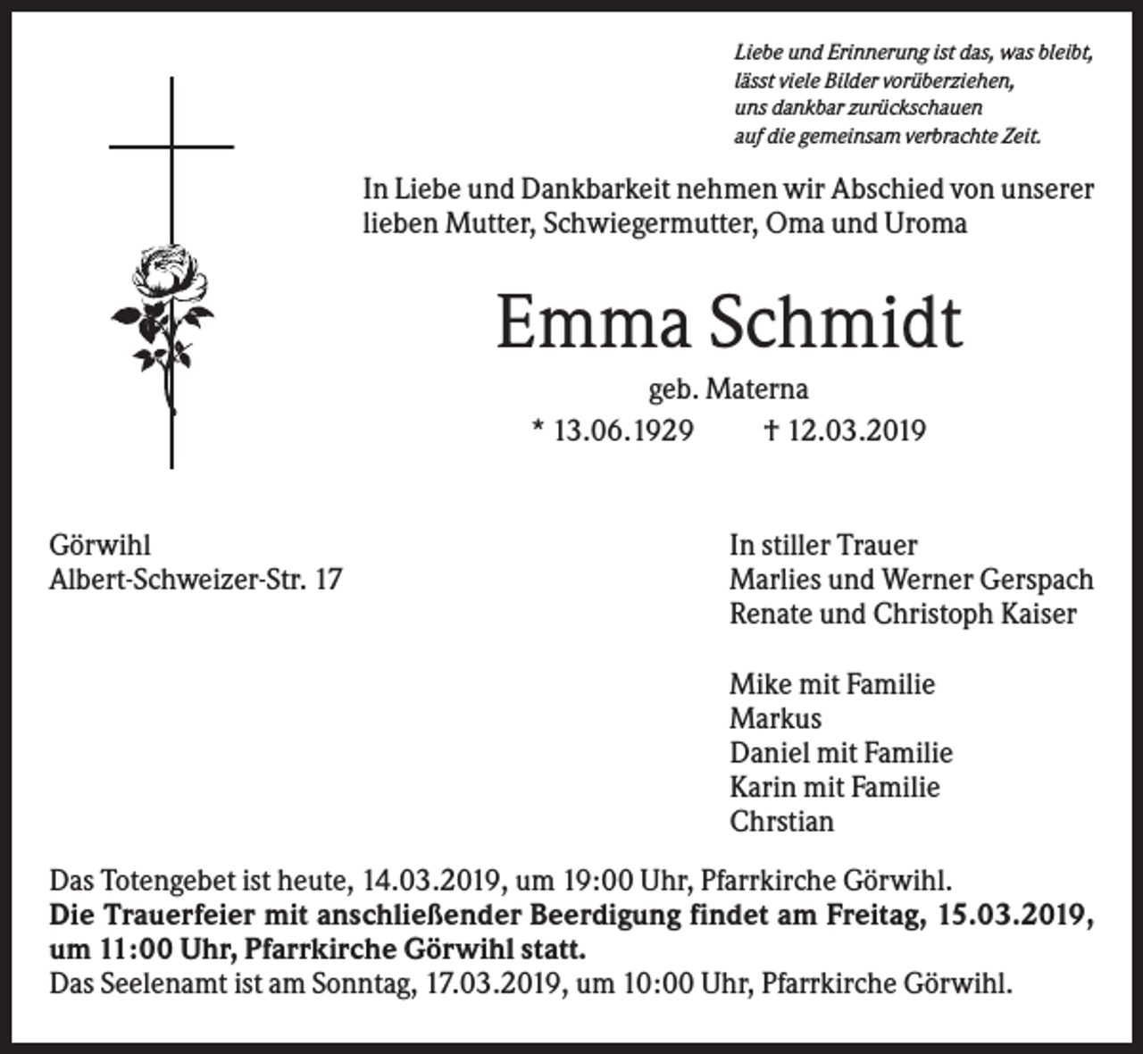 <p>Liebe und Erinnerung ist das, was bleibt,<br />lässt viele Bilder vorüberziehen,<br />uns dankbar zurückschauen<br />auf die gemeinsam verbrachte Zeit.</p><p>In Liebe und Dankbarkeit nehmen wir Abschied von unserer<br />lieben Mutter, Schwiegermutter, Oma und Uroma</p><p>Emma Schmidt<br />geb. Materna<br />* 13.06.1929<br />† 12.03.2019</p><p>Görwihl<br />Albert-Schweizer-Str. 17</p><p>In stiller Trauer<br />Marlies und Werner Gerspach<br />Renate und Christoph Kaiser<br />Mike mit Familie<br />Markus<br />Daniel mit Familie<br />Karin mit Familie<br />Chrstian</p><p>Das Totengebet ist heute, 14.03.2019, um 19:00 Uhr, Pfarrkirche Görwihl.<br />Die Trauerfeier mit anschließender Beerdigung findet am Freitag, 15.03.2019,<br />um 11:00 Uhr, Pfarrkirche Görwihl statt.<br />Das Seelenamt ist am Sonntag, 17.03.2019, um 10:00 Uhr, Pfarrkirche Görwihl.</p>