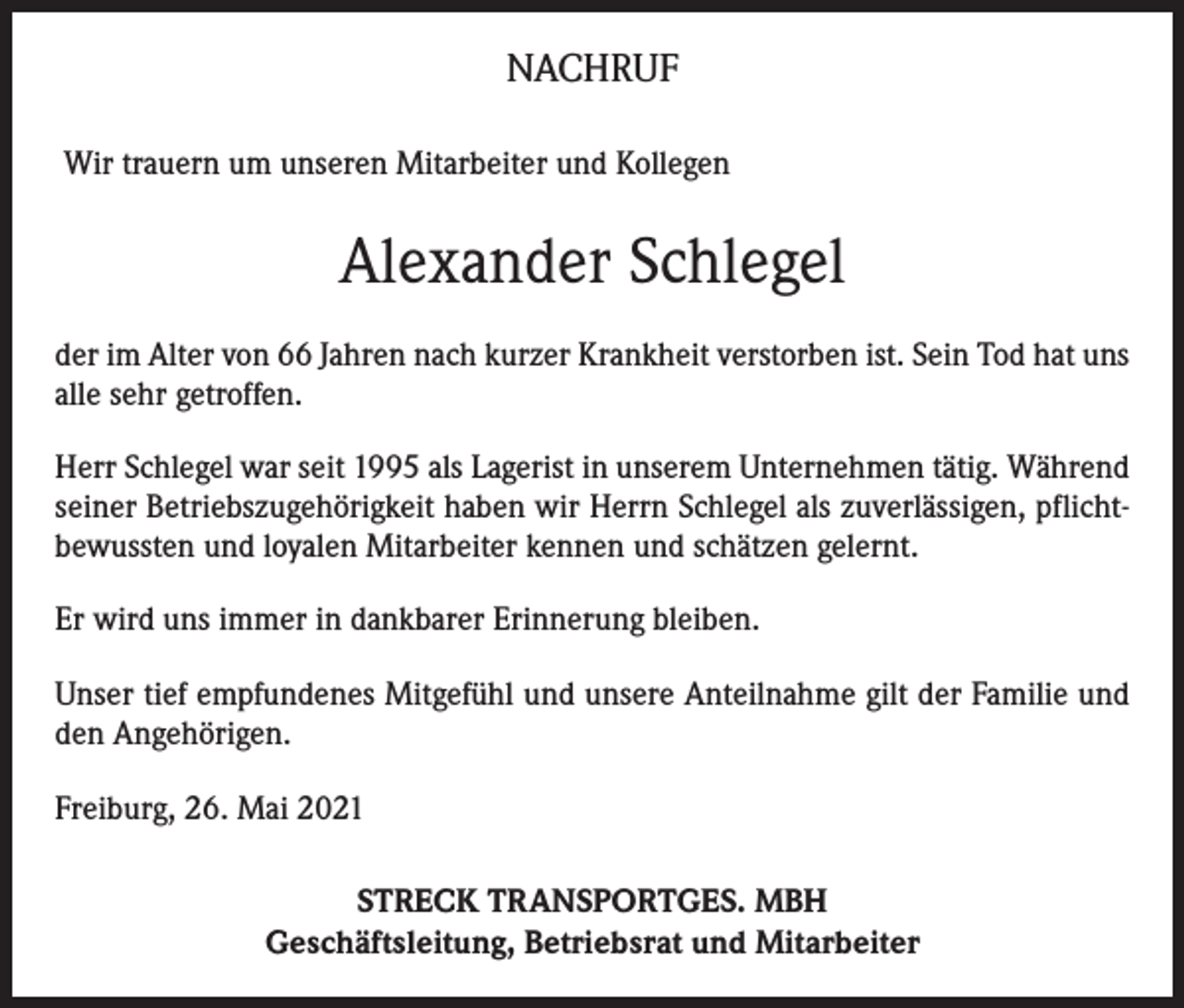 <p>NACHRUF<br />Wir trauern um unseren Mitarbeiter und Kollegen</p><p>Alexander Schlegel<br />der im Alter von 66 Jahren nach kurzer Krankheit verstorben ist. Sein Tod hat uns<br />alle sehr getroffen.<br />Herr Schlegel war seit 1995 als Lagerist in unserem Unternehmen tätig. Während<br />seiner Betriebszugehörigkeit haben wir Herrn Schlegel als zuverlässigen, pflichtbewussten und loyalen Mitarbeiter kennen und schätzen gelernt.<br />Er wird uns immer in dankbarer Erinnerung bleiben.<br />Unser tief empfundenes Mitgefühl und unsere Anteilnahme gilt der Familie und<br />den Angehörigen.<br />Freiburg, 26. Mai 2021<br />STRECK TRANSPORTGES. MBH<br />Geschäftsleitung, Betriebsrat und Mitarbeiter</p>