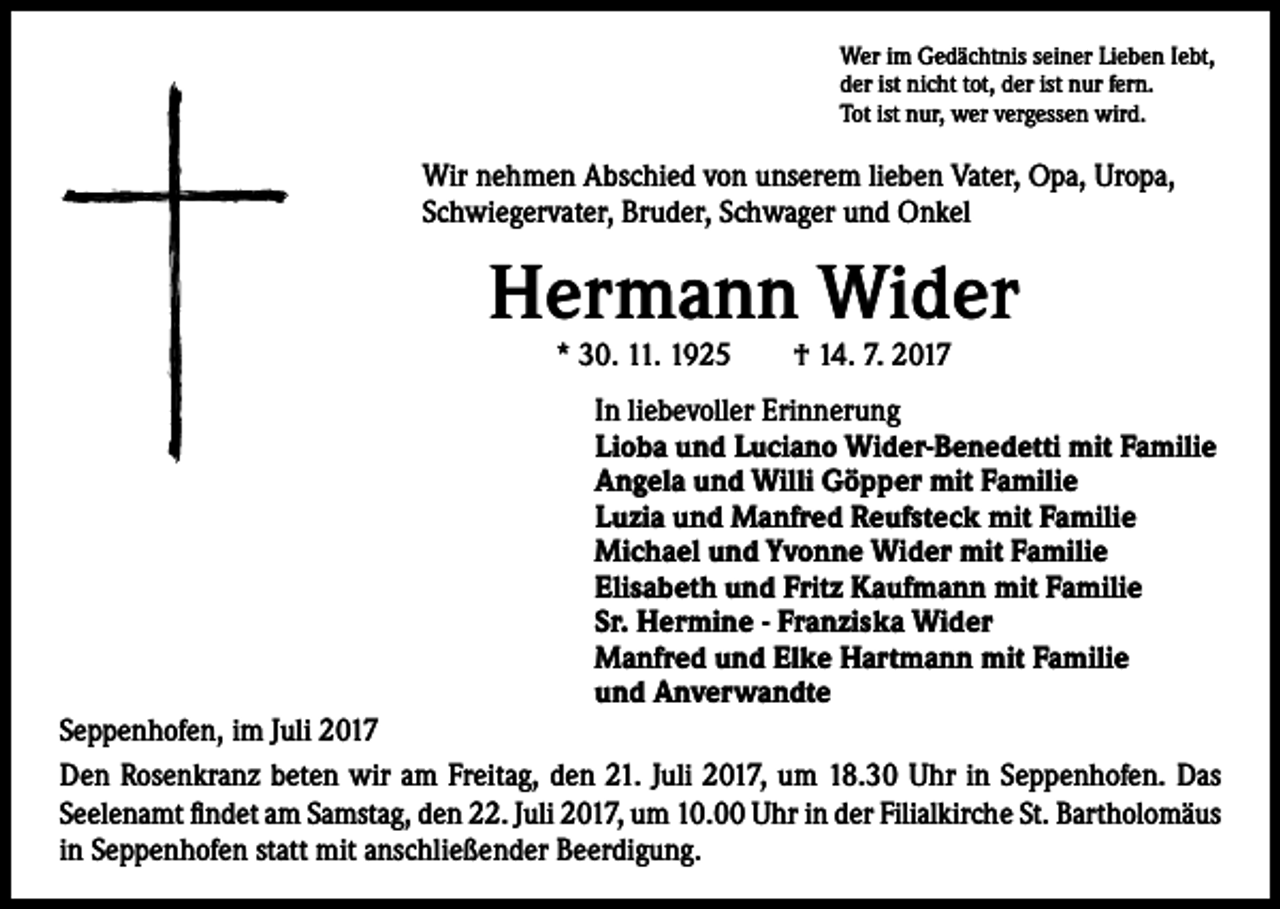 <p>Wer im Gedächtnis seiner Lieben Iebt,<br />der ist nicht tot, der ist nur fern.<br />Tot ist nur, wer vergessen wird.</p><p>Wir nehmen Abschied von unserem lieben Vater, Opa, Uropa,<br />Schwiegervater, Bruder, Schwager und Onkel</p><p>Hermann Wider<br />* 30. 11. 1925 † 14. 7. 2017</p><p>In liebevoller Erinnerung<br />Lioba und Luciano Wider-Benedetti mit Familie<br />Angela und Willi Göpper mit Familie<br />Luzia und Manfred Reufsteck mit Familie<br />Michael und Yvonne Wider mit Familie<br />Elisabeth und Fritz Kaufmann mit Familie<br />Sr. Hermine - Franziska Wider<br />Manfred und Elke Hartmann mit Familie<br />und Anverwandte</p><p>Seppenhofen, im Juli 2017<br />Den Rosenkranz beten wir am Freitag, den 21. Juli 2017, um 18.30 Uhr in Seppenhofen. Das<br />Seelenamt findet am Samstag, den 22. Juli 2017, um 10.00 Uhr in der Filialkirche St. Bartholomäus<br />in Seppenhofen statt mit anschließender Beerdigung.</p>
