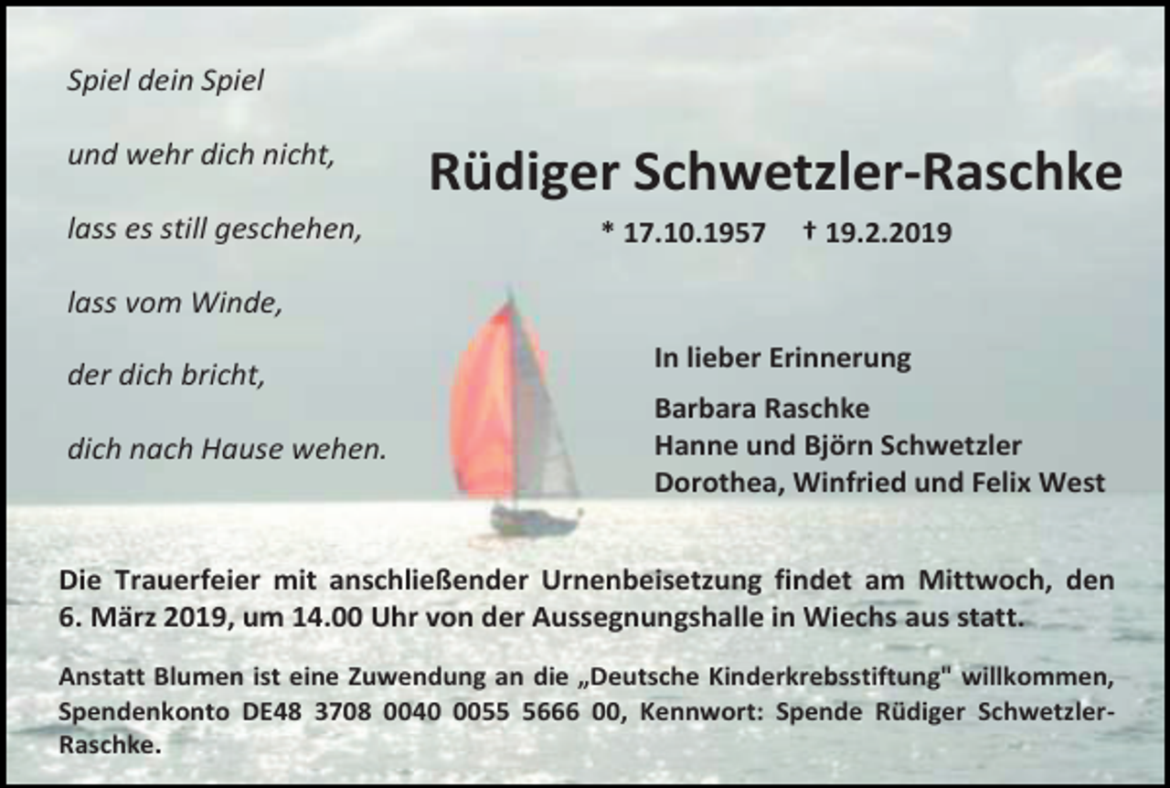 <p>Spiel dein Spiel<br />und wehr dich nicht,<br />lass es still geschehen,</p><p>Rüdiger Schwetzler-Raschke<br />* 17.10.1957</p><p>† 19.2.2019</p><p>lass vom Winde,<br />der dich bricht,<br />dich nach Hause wehen.</p><p>In lieber Erinnerung<br />Barbara Raschke<br />Hanne und Björn Schwetzler<br />Dorothea, Winfried und Felix West</p><p>Die Trauerfeier mit anschließender Urnenbeisetzung findet am Mittwoch, den<br />6. März 2019, um 14.00 Uhr von der Aussegnungshalle in Wiechs aus statt.<br />Anstatt Blumen ist eine Zuwendung an die „Deutsche Kinderkrebsstiftung" willkommen,<br />Spendenkonto DE48 3708 00405666 00, Kennwort: Spende Rüdiger SchwetzlerRaschke.</p>