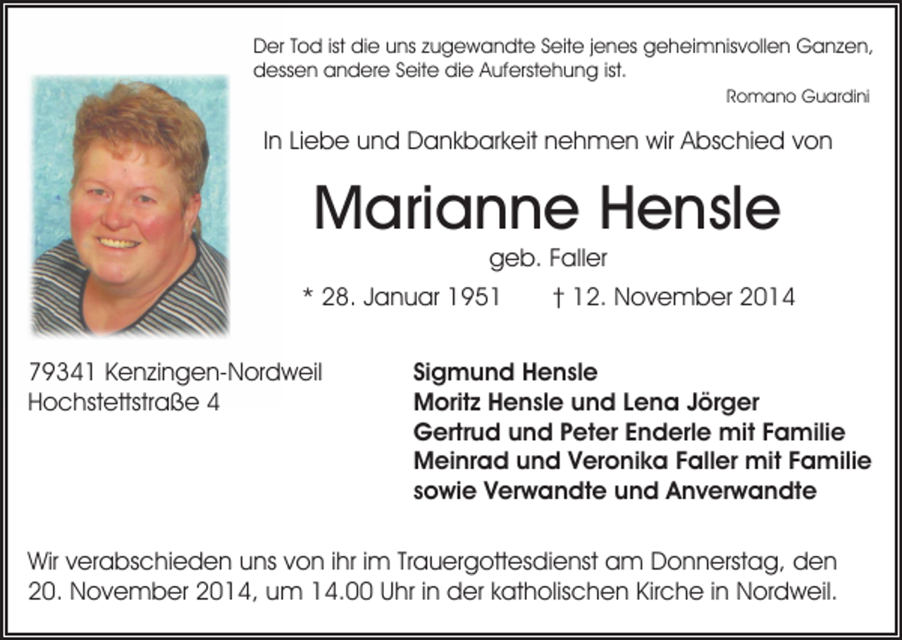 <p>Der Tod ist die uns zugewandte Seite jenes geheimnisvollen Ganzen,<br />dessen andere Seite die Auferstehung ist.<br />Romano Guardini</p><p>In Liebe und Dankbarkeit nehmen wir Abschied von</p><p>Marianne Hensle<br />geb. Faller</p><p>* 28. Januar 1951<br />79341 Kenzingen-Nordweil<br />Hochstettstraße 4</p><p>† 12. November 2014</p><p>Sigmund Hensle<br />Moritz Hensle und Lena Jörger<br />Gertrud und Peter Enderle mit Familie<br />Meinrad und Veronika Faller mit Familie<br />sowie Verwandte und Anverwandte</p><p>Wir verabschieden uns von ihr im Trauergottesdienst am Donnerstag, den<br />20. November 2014, um 14.00 Uhr in der katholischen Kirche in Nordweil.</p>