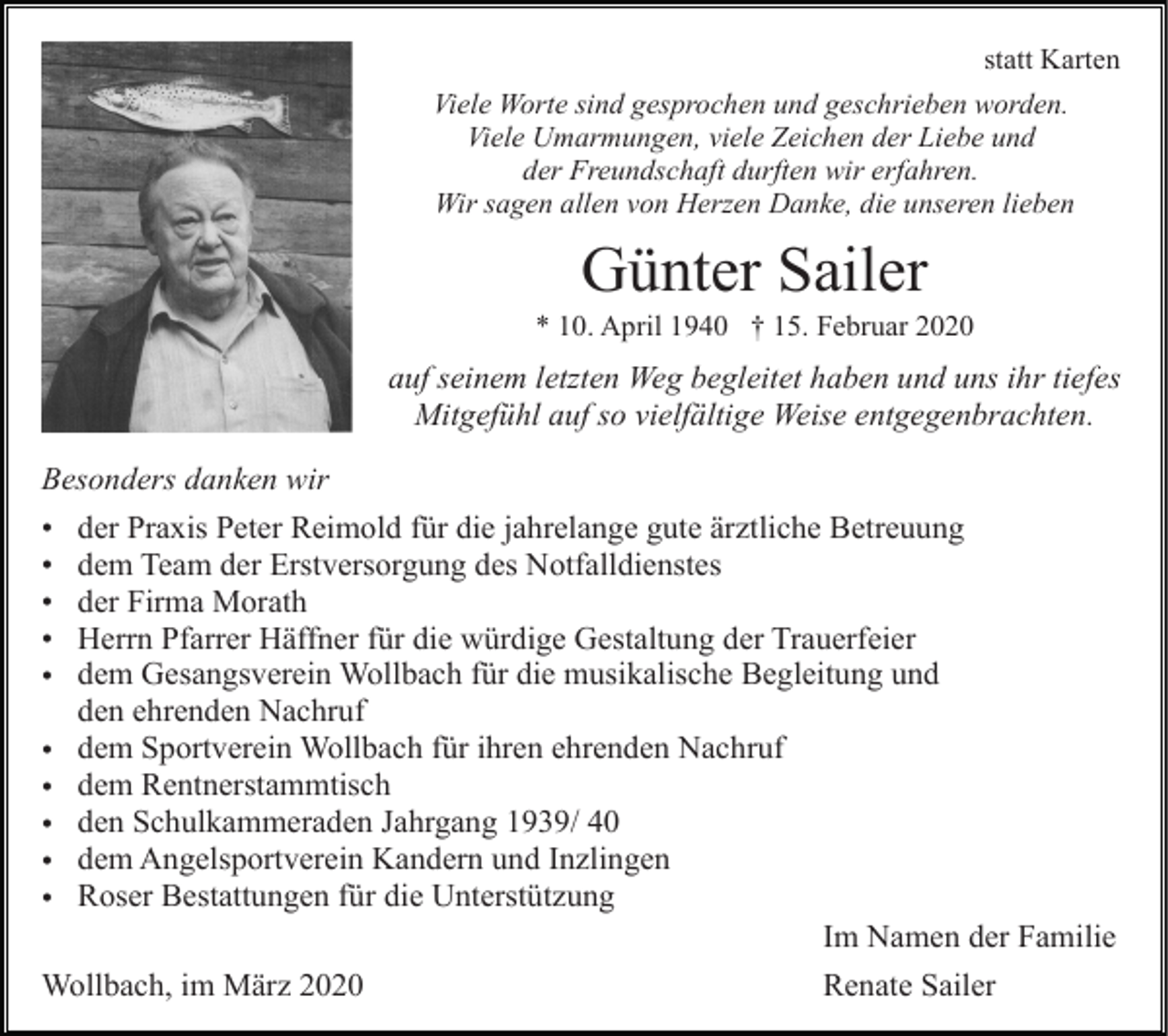 <p>statt Karten<br />Viele Worte sind gesprochen und geschrieben worden.<br />Viele Umarmungen, viele Zeichen der Liebe und<br />der Freundschaft durften wir erfahren.<br />Wir sagen allen von Herzen Danke, die unseren lieben</p><p>Günter Sailer<br />* 10. April 1940 † 15. Februar 2020</p><p>auf seinem letzten Weg begleitet haben und uns ihr tiefes<br />Mitgefühl auf so vielfältige Weise entgegenbrachten.<br />Besonders danken wir<br />• der Praxis Peter Reimold für die jahrelange gute ärztliche Betreuung<br />• dem Team der Erstversorgung des Notfalldienstes<br />• der Firma Morath<br />• Herrn Pfarrer Häffner für die würdige Gestaltung der Trauerfeier<br />• dem Gesangsverein Wollbach für die musikalische Begleitung und<br />den ehrenden Nachruf<br />• dem Sportverein Wollbach für ihren ehrenden Nachruf<br />• dem Rentnerstammtisch<br />• den Schulkammeraden Jahrgang 1939/ 40<br />• dem Angelsportverein Kandern und Inzlingen<br />• Roser Bestattungen für die Unterstützung<br />Im Namen der Familie<br />Wollbach, im März 2020<br />Renate Sailer</p>