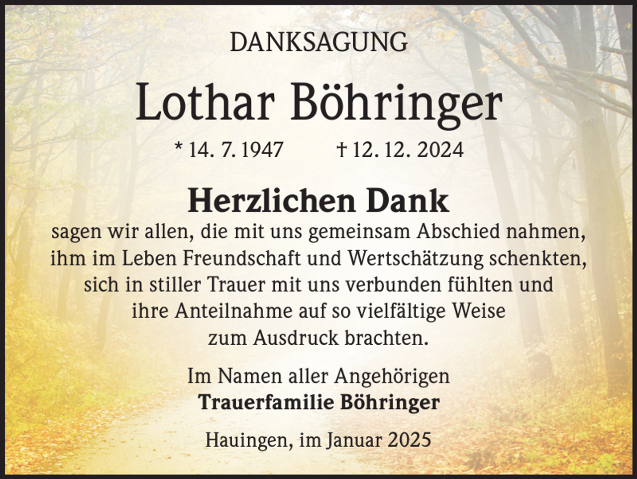 <p>DANKSAGUNG</p><p>Lothar Böhringer<br />* 14. 7. 1947</p><p>† 12. 12. 2024</p><p>Herzlichen Dank</p><p>sagen wir allen, die mit uns gemeinsam Abschied nahmen,<br />ihm im Leben Freundschaft und Wertschätzung schenkten,<br />sich in stiller Trauer mit uns verbunden fühlten und<br />ihre Anteilnahme auf so vielfältige Weise<br />zum Ausdruck brachten.<br />Im Namen aller Angehörigen<br />Trauerfamilie Böhringer<br />Hauingen, im Januar 2025</p>