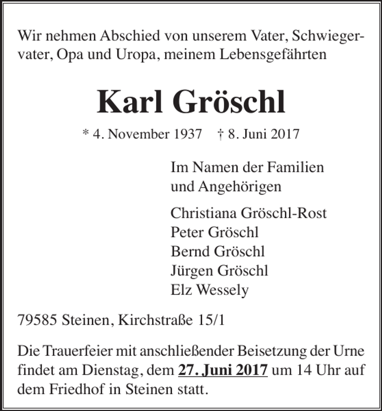 <p>Wir nehmen Abschied von unserem Vater, Schwiegervater, Opa und Uropa, meinem Lebensgefährten</p><p>Karl Gröschl<br />* 4. November 1937</p><p>† 8. Juni 2017</p><p>Im Namen der Familien<br />und Angehörigen<br />Christiana Gröschl-Rost<br />Peter Gröschl<br />Bernd Gröschl<br />Jürgen Gröschl<br />Elz Wessely<br />79585 Steinen, Kirchstraße 15/1<br />Die Trauerfeier mit anschließender Beisetzung der Urne<br />findet am Dienstag, dem 27. Juni 2017 um 14 Uhr auf<br />dem Friedhof in Steinen statt.</p>