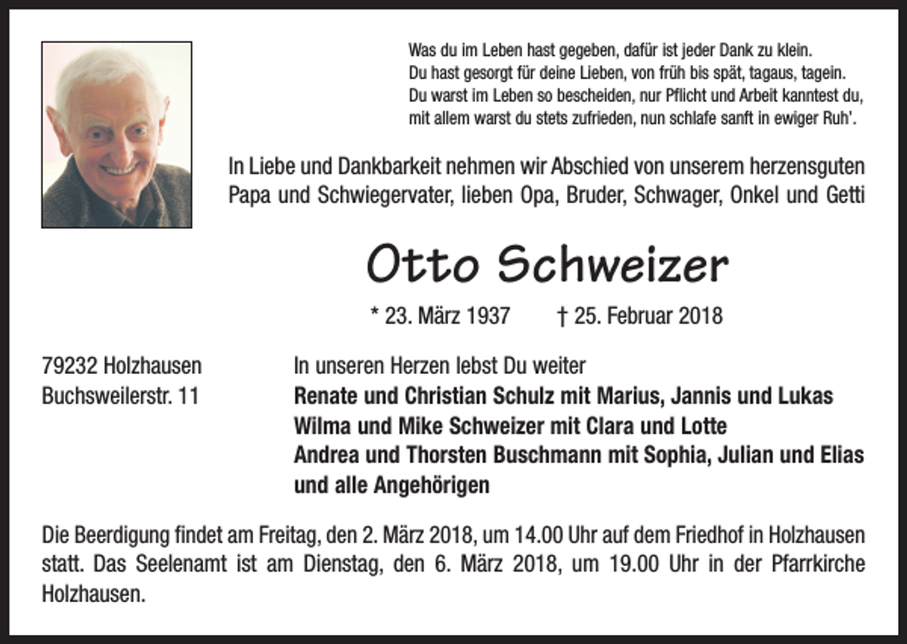 <p>Was du im Leben hast gegeben, dafür ist jeder Dank zu klein.<br />Du hast gesorgt für deine Lieben, von früh bis spät, tagaus, tagein.<br />Du warst im Leben so bescheiden, nur Pflicht und Arbeit kanntest du,<br />mit allem warst du stets zufrieden, nun schlafe sanft in ewiger Ruh’.</p><p>In Liebe und Dankbarkeit nehmen wir Abschied von unserem herzensguten<br />Papa und Schwiegervater, lieben Opa, Bruder, Schwager, Onkel und Getti</p><p>Otto Schweizer<br />* 23. März 1937 † 25. Februar 2018<br />79232 Holzhausen<br />In unseren Herzen lebst Du weiter<br />Buchsweilerstr. 11 Renate und Christian Schulz mit Marius, Jannis und Lukas<br />Wilma und Mike Schweizer mit Clara und Lotte<br />Andrea und Thorsten Buschmann mit Sophia, Julian und Elias<br />und alle Angehörigen<br />Die Beerdigung findet am Freitag, den 2. März 2018, um 14.00 Uhr auf dem Friedhof in Holzhausen<br />statt. Das Seelenamt ist am Dienstag, den 6. März 2018, um 19.00 Uhr in der Pfarrkirche<br />­Holzhausen.</p>