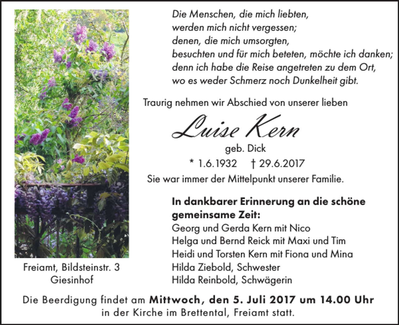 <p>Di<br />e Menschen,<br />M e ns c h e n, didie<br />e mich<br />mi c h liliebten,<br />e bt e n,<br />Die<br />mich<br />wwerden<br />er d e n mi<br />c h ninicht<br />c ht vvergessen;<br />er g ess e n;<br />ddenen,<br />e n e n, di<br />e mich<br />mi c h uumsorgten,<br />ms or gt e n,<br />die<br />bbesuchten<br />es u c ht e n uund<br />n d ffür<br />ür mich<br />mi c h bbeteten,<br />et et e n, möchte<br />m ö c ht e i ich<br />c h ddanken;<br />a n k e n;<br />ddenn<br />e n n iich<br />c h hhabe<br />a b e didie<br />e RReise<br />eis e aangetreten<br />n g etr et e n zzu<br />u ddem<br />e m Ort,<br />Ort,<br />wwo<br />o eses wweder<br />e d er SSchmerz<br />c h m er z nnoch<br />o c h DDunkelheit<br />u n k el h eit gigibt.<br />bt.<br />Traurig<br />Tr<br />a uri g nehmen<br />n e h m e n wir<br />wir Abschied<br />A bs c hi e d vvon<br />o n unserer<br />u ns er er lilieben<br />e ben</p><p>Luise Kern<br />Luise<br />Kern</p><p>geb.<br />g e b. Dick<br />Di c k<br />** 1.6.1932<br />1. 6. 1 9 3 2 †† 29.6.2017<br />2 9. 6. 2 0 1 7<br />Sie<br />Si e war<br />w ar iimmer<br />m m er der<br />d er Mittelpunkt<br />Mitt el p u n kt uunserer<br />ns er er FFamilie.<br />a mili e.</p><p>Fr<br />ei a mt, Bildsteinstr.<br />Bil dst ei nstr. 33<br />Freiamt,<br />Giesinhof<br />Gi esi n h of</p><p>IInn dankbarer<br />d a n k b ar er Erinnerung<br />Eri n n er u n g an<br />a n die<br />di e schöne<br />sc h ö n e<br />ggemeinsame<br />e m ei n s a m e Zeit:<br />Z eit:<br />mit Ni<br />Nico<br />GGeorg<br />e or g uund<br />n d GGerda<br />er d a KKern<br />er n mit<br />co<br />HHelga<br />el g a uund<br />n d BBernd<br />er n d RReick<br />ei c k mit<br />mit Maxi<br />M a xi uund<br />n d TiTim<br />m<br />HHeidi<br />ei di uund<br />n d TTorsten<br />orst e n KKern<br />er n mit<br />mit FiFiona<br />o n a uund<br />n d Mina<br />Mi n a<br />Hilda<br />Hil<br />d a ZiZiebold,<br />e b ol d, SSchwester<br />c h w est er<br />Hilda<br />Hil<br />d a RReinbold,<br />ei n b ol d, SSchwägerin<br />c h w ä g eri n</p><p>Die<br />Mittwoch,<br />Di<br />e BBeerdigung<br />e er di g u n g fifindet<br />n d et aam<br />m Mitt<br />w o c h , dden<br />e n 5.5.J Juli<br />uli 22017<br />0 1 7 u um<br />m 114.00<br />4. UUhr<br />hr<br />in<br />i n der<br />d er Kirche<br />Kir c h e iimm Brettental,<br />Br ett e nt al, Freiamt<br />Fr ei a mt statt.<br />st att.</p>