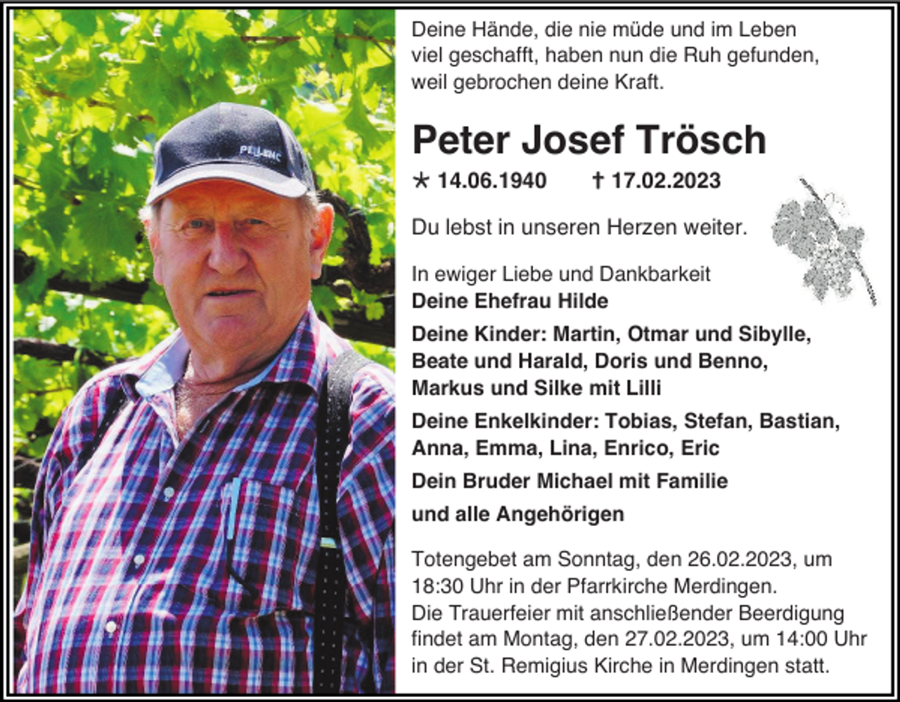 <p>Deine Hände, die nie müde und im Leben<br />viel geschafft, haben nun die Ruh gefunden,<br />weil gebrochen deine Kraft.</p><p>Peter Josef Trösch<br />14.06.1940</p><p> 17.02.2023</p><p>Du lebst in unseren Herzen weiter.<br />In ewiger Liebe und Dankbarkeit<br />Deine Ehefrau Hilde<br />Deine Kinder: Martin, Otmar und Sibylle,<br />Beate und Harald, Doris und Benno,<br />Markus und Silke mit Lilli<br />Deine Enkelkinder: Tobias, Stefan, Bastian,<br />Anna, Emma, Lina, Enrico, Eric<br />Dein Bruder Michael mit Familie<br />und alle Angehörigen<br />Totengebet am Sonntag, den 26.02.2023, um<br />18:30 Uhr in der Pfarrkirche Merdingen.<br />Die Trauerfeier mit anschließender Beerdigung<br />findet am Montag, den 27.02.2023, um 14:00 Uhr<br />in der St. Remigius Kirche in Merdingen statt.</p>