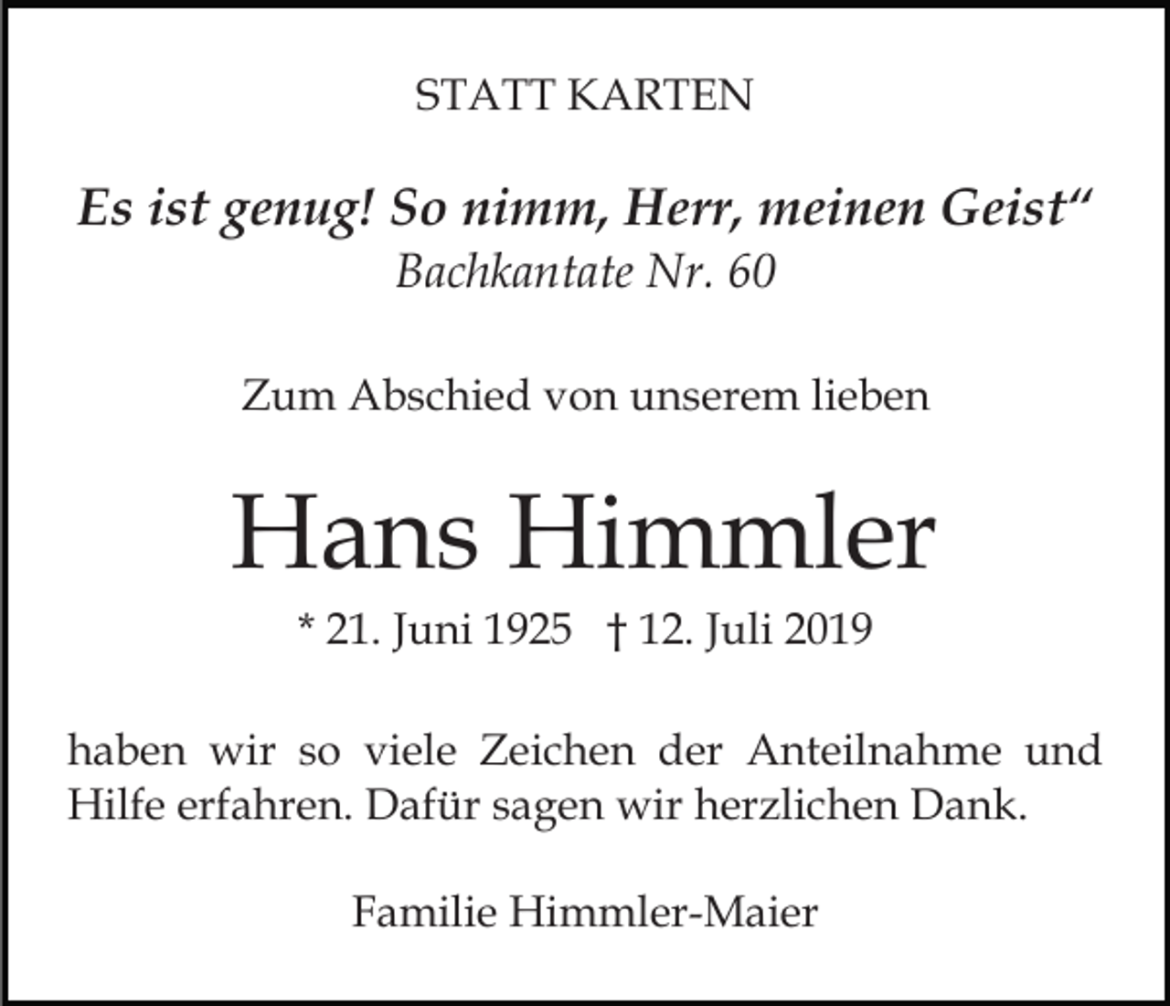 <p>STATT KARTEN</p><p>Es ist genug! So nimm, Herr, meinen Geist“<br />Bachkantate Nr. 60<br />Zum Abschied von unserem lieben</p><p>Hans Himmler<br />* 21. Juni 1925 † 12. Juli 2019<br />haben wir so viele Zeichen der Anteilnahme und<br />Hilfe erfahren. Dafür sagen wir herzlichen Dank.<br />Familie Himmler-Maier</p>