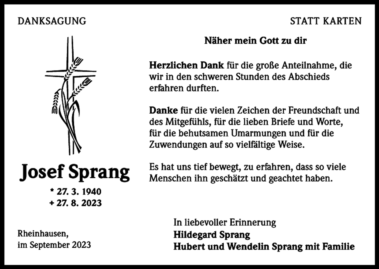 <p>DANKSAGUNG</p><p>STATT KARTEN<br />Näher mein Gott zu dir<br />Herzlichen Dank für die große Anteilnahme, die<br />wir in den schweren Stunden des Abschieds<br />erfahren durften.<br />Danke für die vielen Zeichen der Freundschaft und<br />des Mitgefühls, für die lieben Briefe und Worte,<br />für die behutsamen Umarmungen und für die<br />Zuwendungen auf so vielfältige Weise.</p><p>Josef Sprang</p><p>Es hat uns tief bewegt, zu erfahren, dass so viele<br />Menschen ihn geschätzt und geachtet haben.</p><p>* 27. 3. 1940<br />+ 27. 8. 2023<br />Rheinhausen,<br />im September 2023</p><p>In liebevoller Erinnerung<br />Hildegard Sprang<br />Hubert und Wendelin Sprang mit Familie</p>