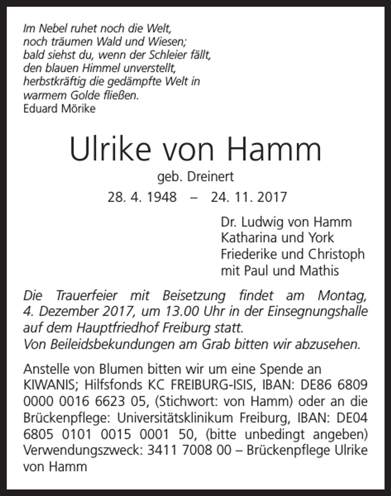 <p>Im Nebel ruhet noch die Welt,<br />noch träumen Wald und Wiesen;<br />bald siehst du, wenn der Schleier fällt,<br />den blauen Himmel unverstellt,<br />herbstkräftig die gedämpfte Welt in<br />warmem Golde fließen.<br />Eduard Mörike</p><p>Ulrike von Hamm<br />geb. Dreinert<br />28. 4. 1948 – 24. 11. 2017<br />Dr. Ludwig von Hamm<br />Katharina und York<br />Friederike und Christoph<br />mit Paul und Mathis<br />Die Trauerfeier mit Beisetzung findet am Montag,<br />4. Dezember 2017, um 13.00 Uhr in der Einsegnungshalle<br />auf dem Hauptfriedhof Freiburg statt.<br />Von Beileidsbekundungen am Grab bitten wir abzusehen.<br />Anstelle von Blumen bitten wir um eine Spende an<br />KIWANIS; Hilfsfonds KC FREIBURG-ISIS, IBAN: DE8809<br />001623 05, (Stichwort: von Hamm) oder an die<br />Brückenpflege: Universitätsklinikum Freiburg, IBAN: DE04<br />6805 0101 0015 0001 50, (bitte unbedingt angeben)<br />Verwendungszweck: 3411 7008 00 – Brückenpflege Ulrike<br />von Hamm</p>