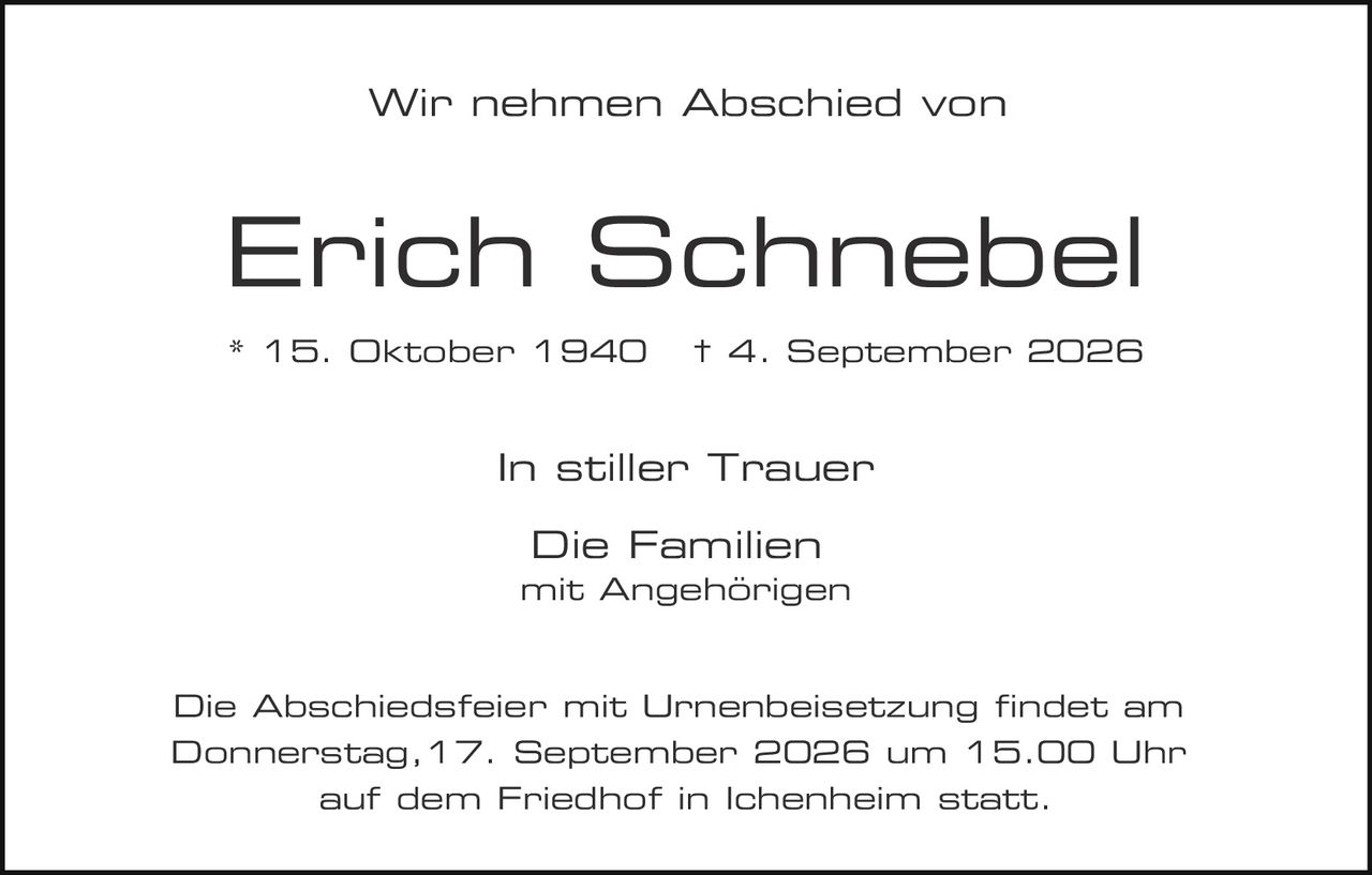 <p>Wir nehmen Abschied von</p>
<p><strong>Erich Schnebel</strong></p>
<p>* 15. Oktober 1940    † 4. September 2026</p>
<p>In stiller Trauer</p>
<p>Die Familien<br>mit Angehörigen</p>
<p>Die Abschiedsfeier mit Urnenbeisetzung findet am Donnerstag, 17. September 2026 um 15.00 Uhr auf dem Friedhof in Ichenheim statt.</p>