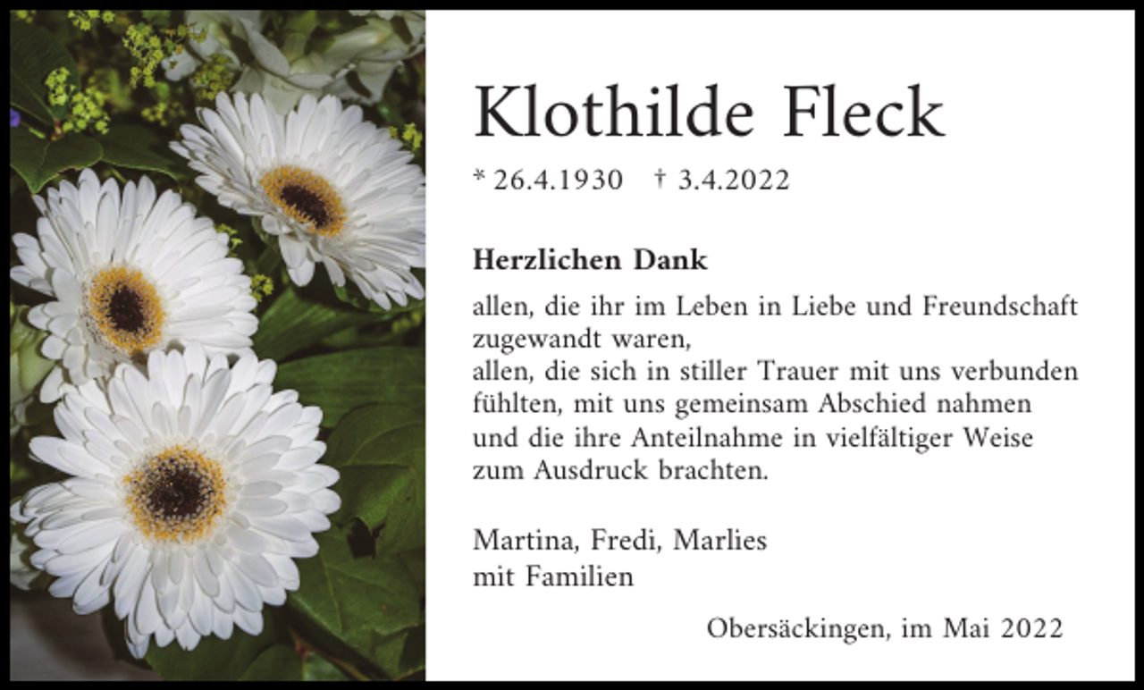 <p>Klothilde Fleck<br />* 26.4.1930 † 3.4.2022<br />Herzlichen Dank<br />allen, die ihr im Leben in Liebe und Freundschaft<br />zugewandt waren,<br />allen, die sich in stiller Trauer mit uns verbunden<br />fühlten, mit uns gemeinsam Abschied nahmen<br />und die ihre Anteilnahme in vielfältiger Weise<br />zum Ausdruck brachten.<br />Martina, Fredi, Marlies<br />mit Familien<br />Obersäckingen, im Mai 2022</p>