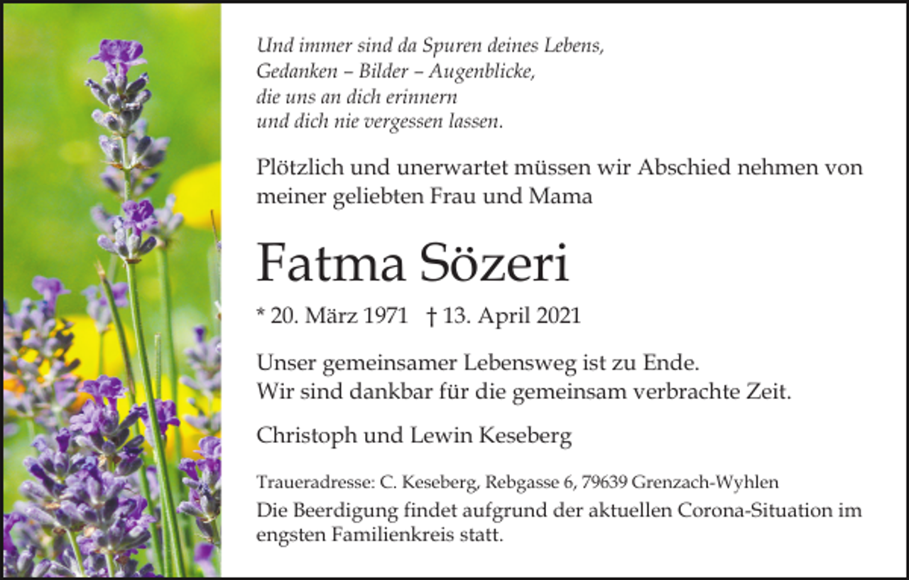 <p>Und immer sind da Spuren deines Lebens,<br />Gedanken – Bilder – Augenblicke,<br />die uns an dich erinnern<br />und dich nie vergessen lassen.</p><p>Plötzlich und unerwartet müssen wir Abschied nehmen von<br />meiner geliebten Frau und Mama</p><p>Fatma Sözeri<br />* 20. März 1971 † 13. April 2021<br />Unser gemeinsamer Lebensweg ist zu Ende.<br />Wir sind dankbar für die gemeinsam verbrachte Zeit.<br />Christoph und Lewin Keseberg<br />Traueradresse: C. Keseberg, Rebgasse 6, 79639 Grenzach-Wyhlen</p><p>Die Beerdigung findet aufgrund der aktuellen Corona-Situation im<br />engsten Familienkreis statt.</p>