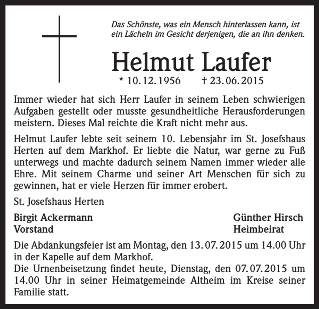 <p>Das Schönste, was ein Mensch hinterlassen kann, ist<br />ein Lächeln im Gesicht derjenigen, die an ihn denken.</p><p>Helmut Laufer<br />* 10. 12. 1956 † 23. 06. 2015</p><p>Immer wieder hat sich Herr Laufer in seinem Leben schwierigen<br />Aufgaben gestellt oder musste gesundheitliche Herausforderungen<br />meistern. Dieses Mal reichte die Kraft nicht mehr aus.<br />Helmut Laufer lebte seit seinem 10. Lebensjahr im St. Josefshaus<br />Herten auf dem Markhof. Er liebte die Natur, war gerne zu Fuß<br />unterwegs und machte dadurch seinem Namen immer wieder alle<br />Ehre. Mit seinem Charme und seiner Art Menschen für sich zu<br />gewinnen, hat er viele Herzen für immer erobert.<br />St. Josefshaus Herten<br />Birgit Ackermann<br />Günther Hirsch<br />Vorstand Heimbeirat<br />Die Abdankungsfeier ist am Montag, den 13. 07. 2015 um 14.00 Uhr<br />in der Kapelle auf dem Markhof.<br />Die Urnenbeisetzung findet heute, Dienstag, den 07. 07. 2015 um<br />14.00 Uhr in seiner Heimatgemeinde Altheim im Kreise seiner<br />Familie statt.</p>