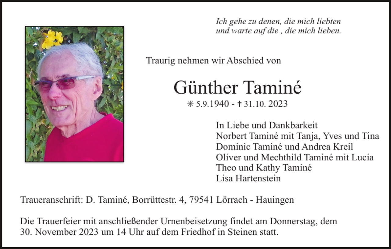 <p>Ich gehe zu denen, die mich liebten<br />und warte auf die , die mich lieben.</p><p>Traurig nehmen wir Abschied von</p><p>Günther Taminé<br />✳ 5.9.1940 - ✝ 31.10. 2023</p><p>In Liebe und Dankbarkeit<br />Norbert Taminé mit Tanja, Yves und Tina<br />Dominic Taminé und Andrea Kreil<br />Oliver und Mechthild Taminé mit Lucia<br />Theo und Kathy Taminé<br />Lisa Hartenstein<br />Traueranschrift: D. Taminé, Borrüttestr. 4, 79541 Lörrach - Hauingen<br />Die Trauerfeier mit anschließender Urnenbeisetzung findet am Donnerstag, dem<br />30. November 2023 um 14 Uhr auf dem Friedhof in Steinen statt.</p>