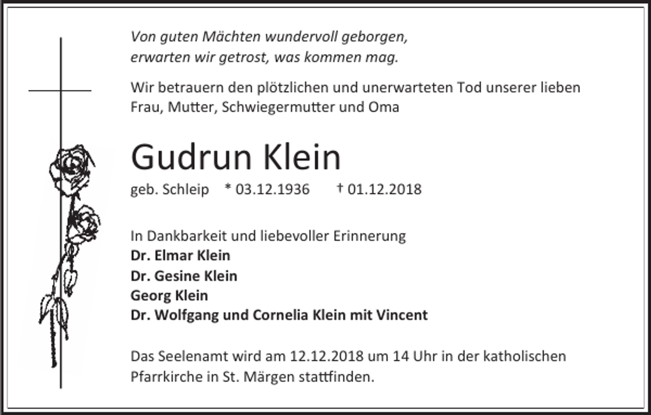 <p>Von guten Mächten wundervoll geborgen,<br />erwarten wir getrost, was kommen mag.<br />Wir betrauern den plötzlichen und unerwarteten Tod unserer lieben<br />Frau, Mutter, Schwiegermutter und Oma</p><p>Gudrun Klein<br />geb. Schleip * 03.12.1936</p><p>† 01.12.2018</p><p>In Dankbarkeit und liebevoller Erinnerung<br />Dr. Elmar Klein<br />Dr. Gesine Klein<br />Georg Klein<br />Dr. Wolfgang und Cornelia Klein mit Vincent<br />Das Seelenamt wird am 12.12.2018 um 14 Uhr in der katholischen<br />Pfarrkirche in St. Märgen stattfinden.</p>