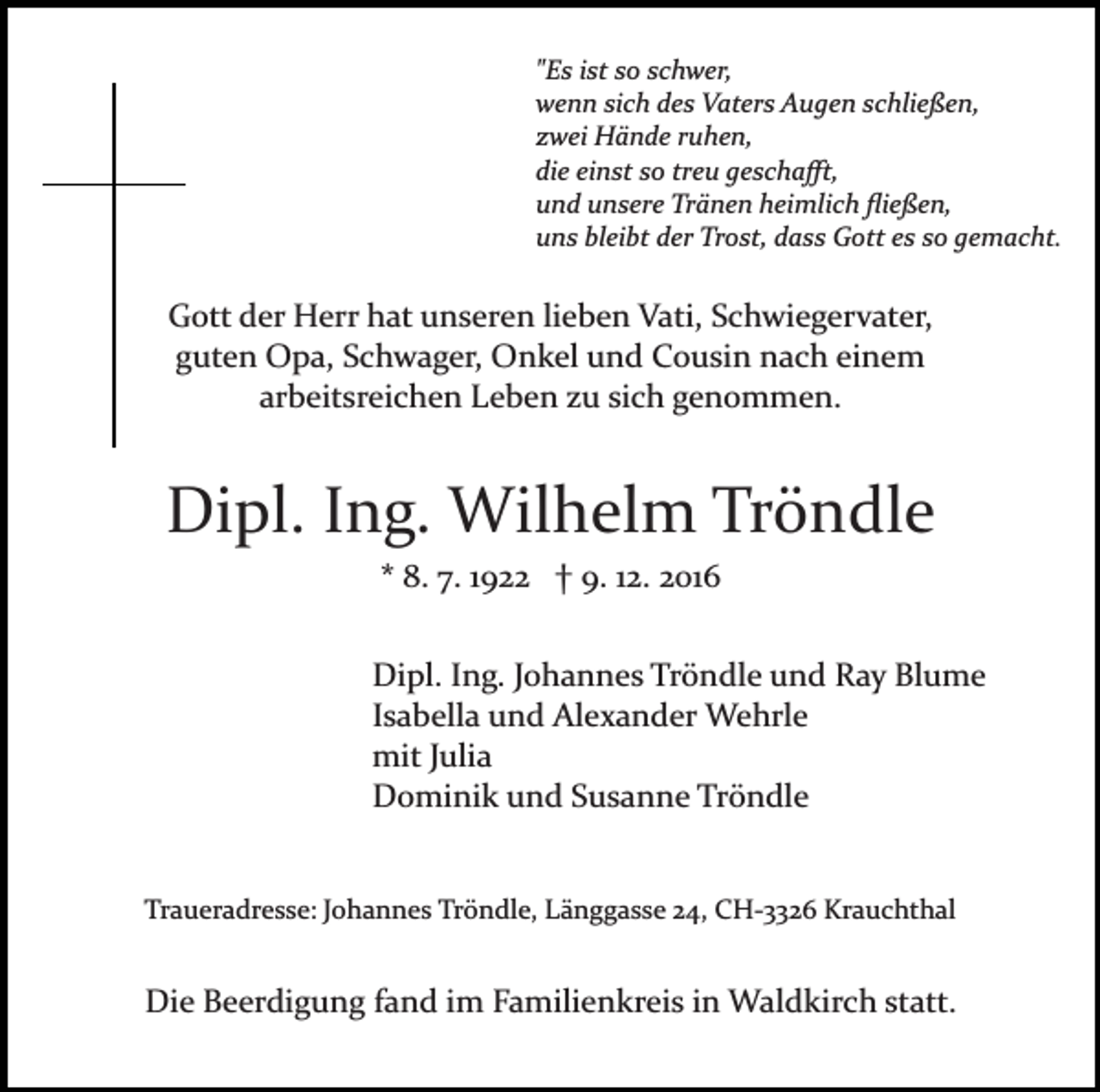 <p>"Es ist so schwer,<br />wenn sich des Vaters Augen schließen,<br />zwei Hände ruhen,<br />die einst so treu geschaﬀt,<br />und unsere Tränen heimlich ﬂießen,<br />uns bleibt der Trost, dass Gott es so gemacht.</p><p>Gott der Herr hat unseren lieben Vati, Schwiegervater,<br />guten Opa, Schwager, Onkel und Cousin nach einem<br />arbeitsreichen Leben zu sich genommen.</p><p>Dipl. Ing. Wilhelm Tröndle<br />* 8. 7. 1922 † 9. 12. 2016<br />Dipl. Ing. Johannes Tröndle und Ray Blume<br />Isabella und Alexander Wehrle<br />mit Julia<br />Dominik und Susanne Tröndle</p><p>Traueradresse: Johannes Tröndle, Länggasse 24, CH­3326 Krauchthal</p><p>Die Beerdigung fand im Familienkreis in Waldkirch statt.</p>