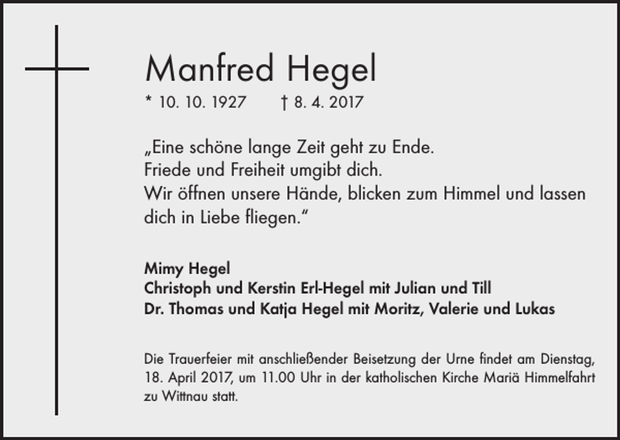 <p>Manfred Hegel<br />* 10. 10. 1927 † 8. 4. 2017</p><p>„Eine schöne lange Zeit geht zu Ende.<br />Friede und Freiheit umgibt dich.<br />Wir öffnen unsere Hände, blicken zum Himmel und lassen<br />dich in Liebe fliegen.“<br />Mimy Hegel<br />Christoph und Kerstin Erl-Hegel mit Julian und Till<br />Dr. Thomas und Katja Hegel mit Moritz, Valerie und Lukas<br />Die Trauerfeier mit anschließender Beisetzung der Urne findet am Dienstag,<br />18. April 2017, um 11.00 Uhr in der katholischen Kirche Mariä Himmelfahrt<br />zu Wittnau statt.</p>