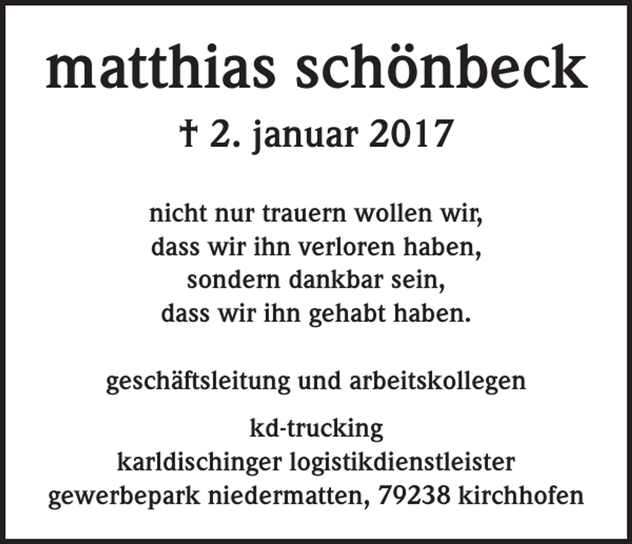 <p>matthias schönbeck<br />† 2. januar 2017<br />nicht nur trauern wollen wir,<br />dass wir ihn verloren haben,<br />sondern dankbar sein,<br />dass wir ihn gehabt haben.<br />geschäftsleitung und arbeitskollegen<br />kd-trucking<br />karldischinger logistikdienstleister<br />gewerbepark niedermatten, 79238 kirchhofen</p>