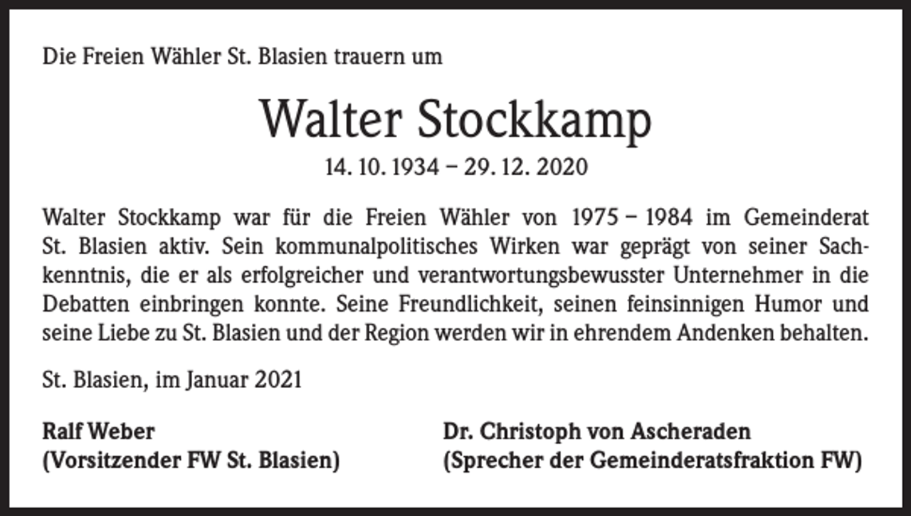 <p>Die Freien Wähler St. Blasien trauern um</p><p>Walter Stockkamp<br />14. 10. 1934 – 29. 12. 2020<br />Walter Stockkamp war für die Freien Wähler von 1975 – 1984 im Gemeinderat<br />St. Blasien aktiv. Sein kommunalpolitisches Wirken war geprägt von seiner Sach­<br />kenntnis, die er als erfolgreicher und verantwortungsbewusster Unternehmer in die<br />Debatten einbringen konnte. Seine Freundlichkeit, seinen feinsinnigen Humor und<br />­seine Liebe zu St. Blasien und der Region werden wir in ehrendem Andenken behalten.<br />St. Blasien, im Januar 2021<br />Ralf Weber<br />(Vorsitzender FW St. Blasien)</p><p>Dr. Christoph von Ascheraden<br />(Sprecher der Gemeinderatsfraktion FW)</p>
