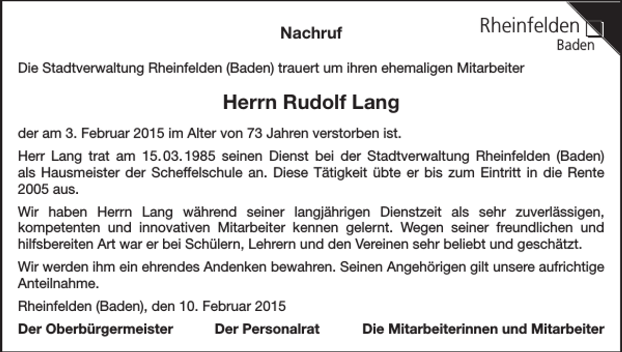 <p>Rheinfelden</p><p>Nachruf</p><p>Baden</p><p>Die Stadtverwaltung Rheinfelden (Baden) trauert um ihren ehemaligen Mitarbeiter</p><p>Herrn Rudolf Lang<br />der am 3. Februar 2015 im Alter von 73 Jahren verstorben ist.<br />Herr Lang trat am 15. 03. 1985 seinen Dienst bei der Stadtverwaltung Rheinfelden (Baden)<br />als Hausmeister der Scheffelschule an. Diese Tätigkeit übte er bis zum Eintritt in die Rente<br />2005 aus.<br />Wir haben Herrn Lang während seiner langjährigen Dienstzeit als sehr zuverlässigen,<br />kompetenten und innovativen Mitarbeiter kennen gelernt. Wegen seiner freundlichen und<br />hilfsbereiten Art war er bei Schülern, Lehrern und den Vereinen sehr beliebt und geschätzt.<br />Wir werden ihm ein ehrendes Andenken bewahren. Seinen Angehörigen gilt unsere aufrichtige<br />Anteilnahme.<br />Rheinfelden (Baden), den 10. Februar 2015<br />Der Oberbürgermeister</p><p>Der Personalrat</p><p>Die Mitarbeiterinnen und Mitarbeiter</p>