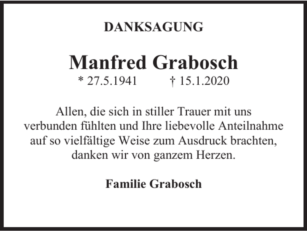 <p>DANKSAGUNG</p><p>Manfred Grabosch<br />* 27.5.1941</p><p>† 15.1.2020</p><p>Allen, die sich in stiller Trauer mit uns<br />verbunden fühlten und Ihre liebevolle Anteilnahme<br />auf so vielfältige Weise zum Ausdruck brachten,<br />danken wir von ganzem Herzen.<br />Familie Grabosch</p>