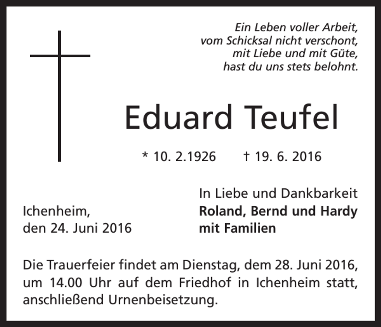 <p>Ein Leben voller Arbeit,<br />vom Schicksal nicht verschont,<br />mit Liebe und mit Güte,<br />hast du uns stets belohnt.</p><p>Eduard Teufel<br />* 10. 2.1926 † 19. 6. 2016</p><p>Ichenheim,<br />den 24. Juni 2016</p><p>In Liebe und Dankbarkeit<br />Roland, Bernd und Hardy<br />mit Familien</p><p>Die Trauerfeier findet am Dienstag, dem 28. Juni 2016,<br />um 14.00 Uhr auf dem Friedhof in Ichenheim statt,<br />anschließend Urnenbeisetzung.</p>