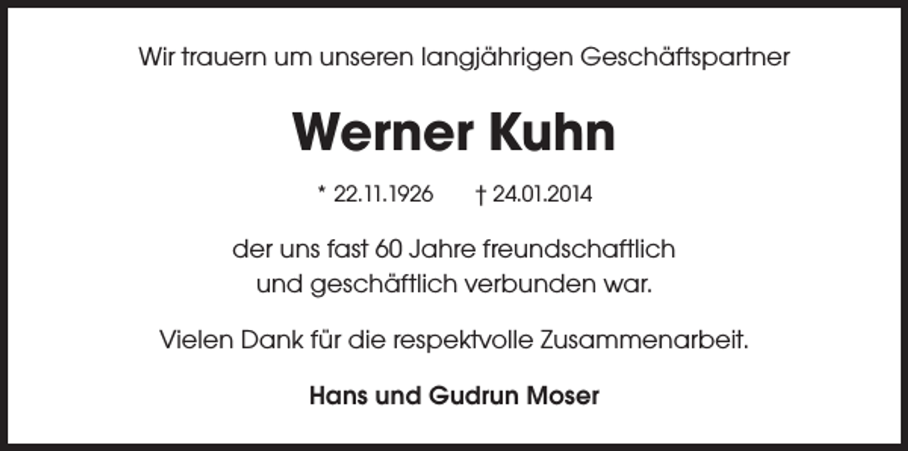 <p>Wir trauern um unseren langjährigen Geschäftspartner</p><p>Werner Kuhn<br />* 22.11.1926</p><p>† 24.01.2014</p><p>der uns fast 60 Jahre freundschaftlich<br />und geschäftlich verbunden war.<br />Vielen Dank für die respektvolle Zusammenarbeit.<br />Hans und Gudrun Moser</p>