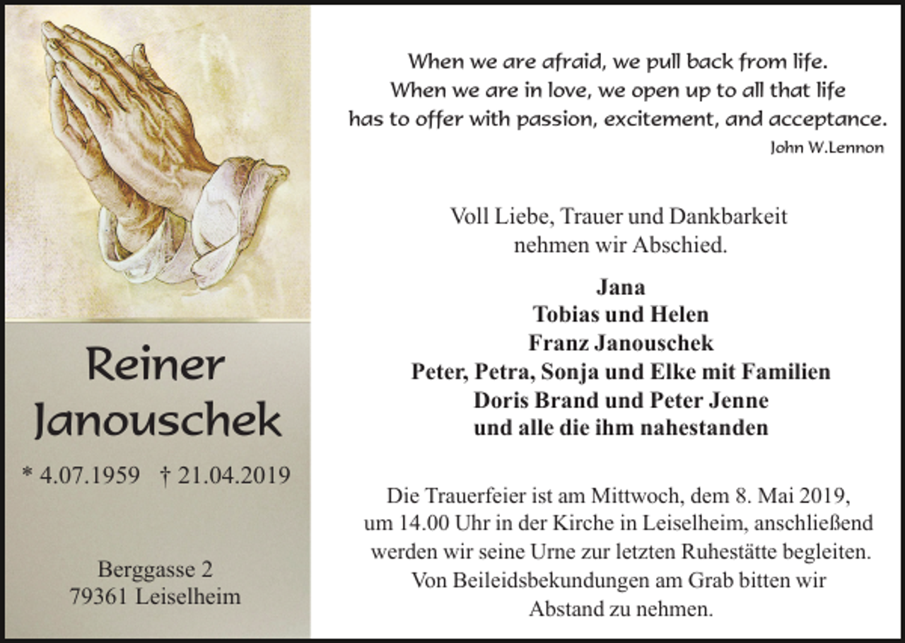 <p>When we are afraid, we pull back from life.<br />When we are in love, we open up to all that life<br />has to offer with passion, excitement, and acceptance.<br />John W.Lennon</p><p>Voll Liebe, Trauer und Dankbarkeit<br />nehmen wir Abschied.</p><p>Reiner<br />Janouschek<br />* 4.07.1959 † 21.04.2019</p><p>Berggasse 2<br />79361 Leiselheim</p><p>Jana<br />Tobias und Helen<br />Franz Janouschek<br />Peter, Petra, Sonja und Elke mit Familien<br />Doris Brand und Peter Jenne<br />und alle die ihm nahestanden<br />Die Trauerfeier ist am Mittwoch, dem 8. Mai 2019,<br />um 14.00 Uhr in der Kirche in Leiselheim, anschließend<br />werden wir seine Urne zur letzten Ruhestätte begleiten.<br />Von Beileidsbekundungen am Grab bitten wir<br />Abstand zu nehmen.</p>