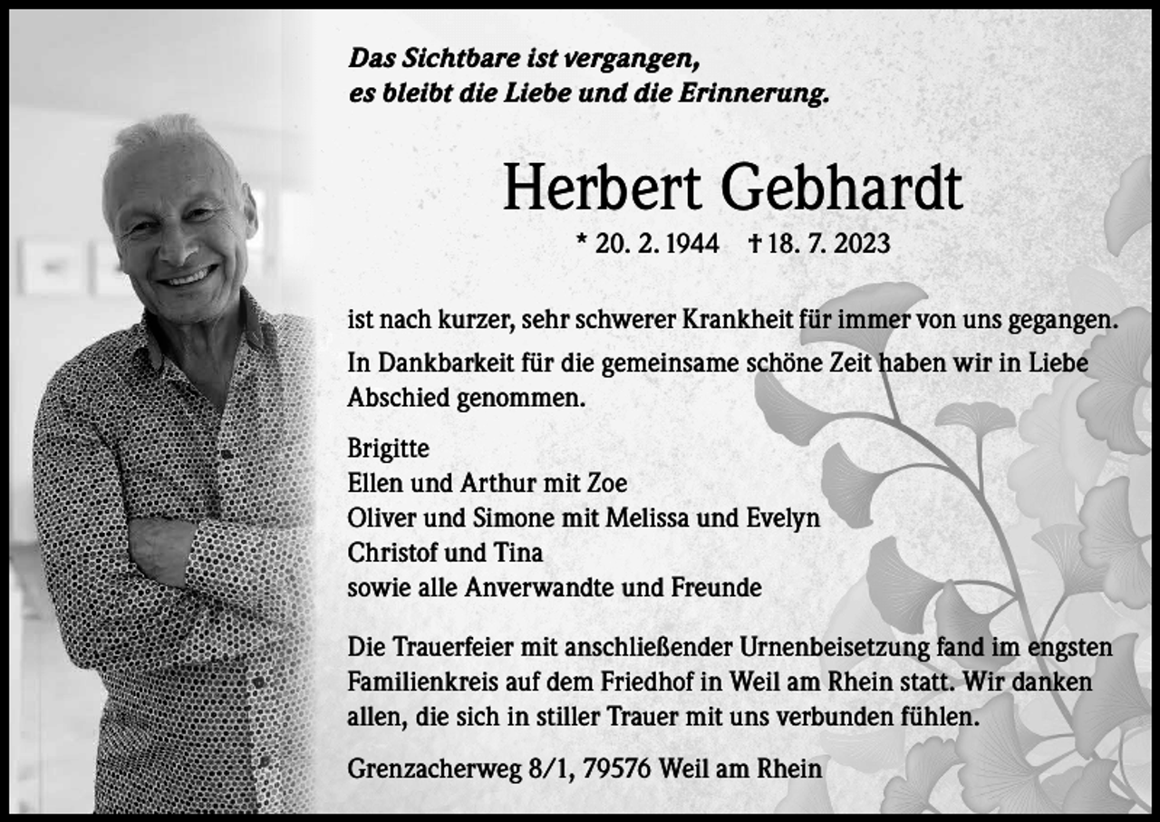<p>Das Sichtbare ist vergangen,<br />es bleibt die Liebe und die Erinnerung.</p><p>Herbert Gebhardt<br />* 20. 2. 1944 † 18. 7. 2023</p><p>ist nach kurzer, sehr schwerer Krankheit für immer von uns gegangen.<br />In Dankbarkeit für die gemeinsame schöne Zeit haben wir in Liebe<br />Abschied genommen.<br />Brigitte<br />Ellen und Arthur mit Zoe<br />Oliver und Simone mit Melissa und Evelyn<br />Christof und Tina<br />sowie alle Anverwandte und Freunde<br />Die Trauerfeier mit anschließender Urnenbeisetzung fand im engsten<br />Familienkreis auf dem Friedhof in Weil am Rhein statt. Wir danken<br />allen, die sich in stiller Trauer mit uns verbunden fühlen.<br />Grenzacherweg 8/1, 79576 Weil am Rhein</p>