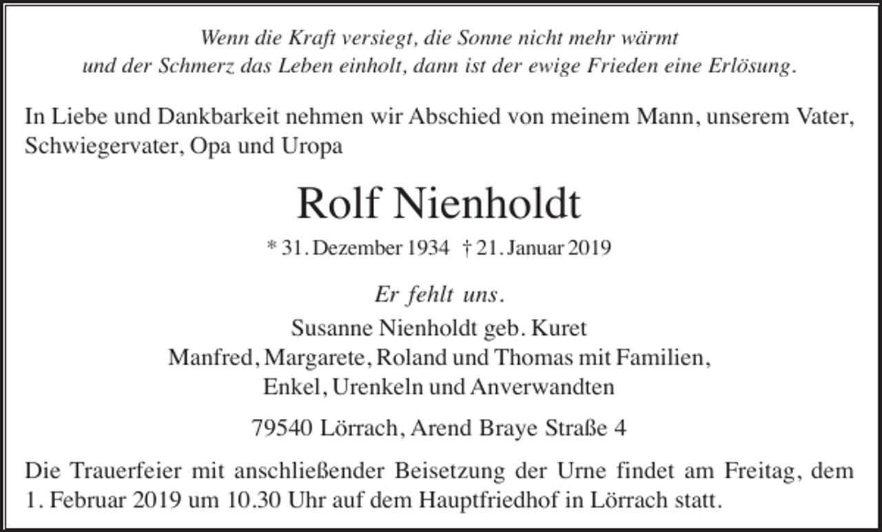 <p>Wenn die Kraft versiegt, die Sonne nicht mehr wärmt<br />und der Schmer das Leben einholt, dann ist der ewige Frieden eine Erlösung.</p><p>In Liebe und Dankbarkeit nehmen wir Abschied von meinem Mann, unserem Vater,<br />Schwiegervater, Opa und Uropa</p><p>Rolf Nienholdt<br />* 31. Dezember 1934 † 21. Januar 2019</p><p>Er fehlt uns.<br />Susanne Nienholdt geb. Kuret<br />Manfred, Margarete, Roland und Thomas mit Familien,<br />Enkel, Urenkeln und Anverwandten<br />79540 Lörrach, Arend Braye Straße 4<br />Die Trauerfeier mit anschließender Beisetzung der Urne findet am Freitag, dem<br />1. Februar 2019 um 10.30 Uhr auf dem Hauptfriedhof in Lörrach statt.</p>