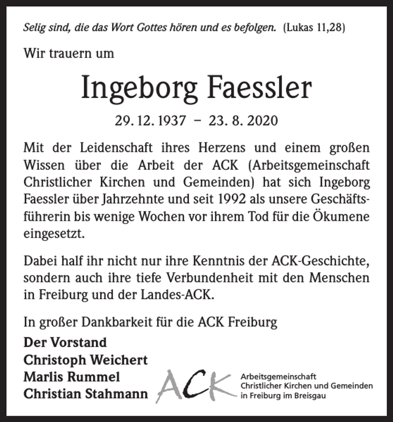 <p>Selig sind, die das Wort Gottes hören und es befolgen. (Lukas 11,28)</p><p>Wir trauern um</p><p>Ingeborg Faessler<br />29. 12. 1937 – 23. 8. 2020<br />Mit der Leidenschaft ihres Herzens und einem großen<br />­Wissen über die Arbeit der ACK (Arbeitsgemeinschaft<br />Christlicher Kirchen und Gemeinden) hat sich Ingeborg<br />­Faessler über Jahrzehnte und seit 1992 als unsere Geschäftsführerin bis wenige Wochen vor ihrem Tod für die Ökumene<br />eingesetzt.<br />Dabei half ihr nicht nur ihre Kenntnis der ACK-Geschichte,<br />sondern auch ihre tiefe Verbundenheit mit den Menschen<br />in Freiburg und der Landes-ACK.<br />In großer Dankbarkeit für die ACK Freiburg<br />Der Vorstand<br />Christoph Weichert<br />Arbeitsgemeinschaft<br />Marlis Rummel<br />Christlicher Kirchen und Gemeinden<br />in Freiburg im Breisgau<br />Christian Stahmann</p>