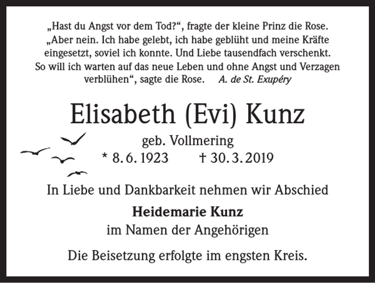 <p>„Hast du Angst vor dem Tod?“, fragte der kleine Prinz die Rose.<br />„Aber nein. Ich habe gelebt, ich habe geblüht und meine Kräfte<br />eingesetzt, soviel ich konnte. Und Liebe tausendfach verschenkt.<br />So will ich warten auf das neue Leben und ohne Angst und Verzagen<br />verblühen“, sagte die Rose. A. de St. Exupéry</p><p>Elisabeth (Evi) Kunz<br />geb. Vollmering<br />* 8. 6. 1923 † 30. 3. 2019<br />In Liebe und Dankbarkeit nehmen wir Abschied<br />Heidemarie Kunz<br />im Namen der Angehörigen<br />Die Beisetzung erfolgte im engsten Kreis.</p>