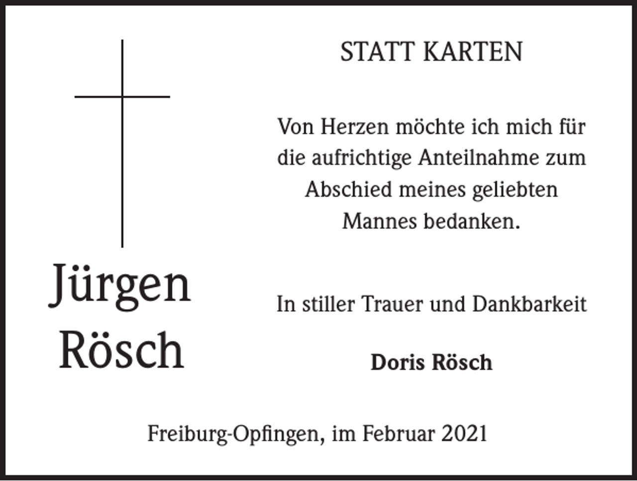 <p>STATT KARTEN<br />Von Herzen möchte ich mich für<br />die aufrichtige Anteilnahme zum<br />Abschied meines geliebten<br />Mannes bedanken.</p><p>Jürgen<br />Rösch</p><p>In stiller Trauer und Dankbarkeit<br />Doris Rösch</p><p>Freiburg-Opfingen, im Februar 2021</p>