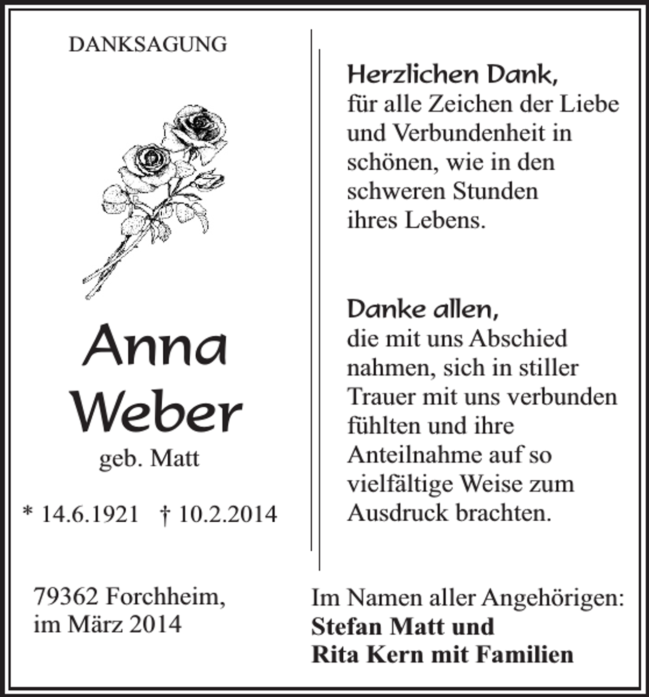 <p>DANKSAGUNG</p><p>Anna<br />Weber<br />geb. Matt</p><p>* 14.6.1921 † 10.2.2014</p><p>79362 Forchheim,<br />im März 2014</p><p>Herzlichen Dank,<br />für alle Zeichen der Liebe<br />und Verbundenheit in<br />schönen, wie in den<br />schweren Stunden<br />ihres Lebens.<br />Danke allen,<br />die mit uns Abschied<br />nahmen, sich in stiller<br />Trauer mit uns verbunden<br />fühlten und ihre<br />Anteilnahme auf so<br />vielfältige Weise zum<br />Ausdruck brachten.<br />Im Namen aller Angehörigen:<br />Stefan Matt und<br />Rita Kern mit Familien</p>