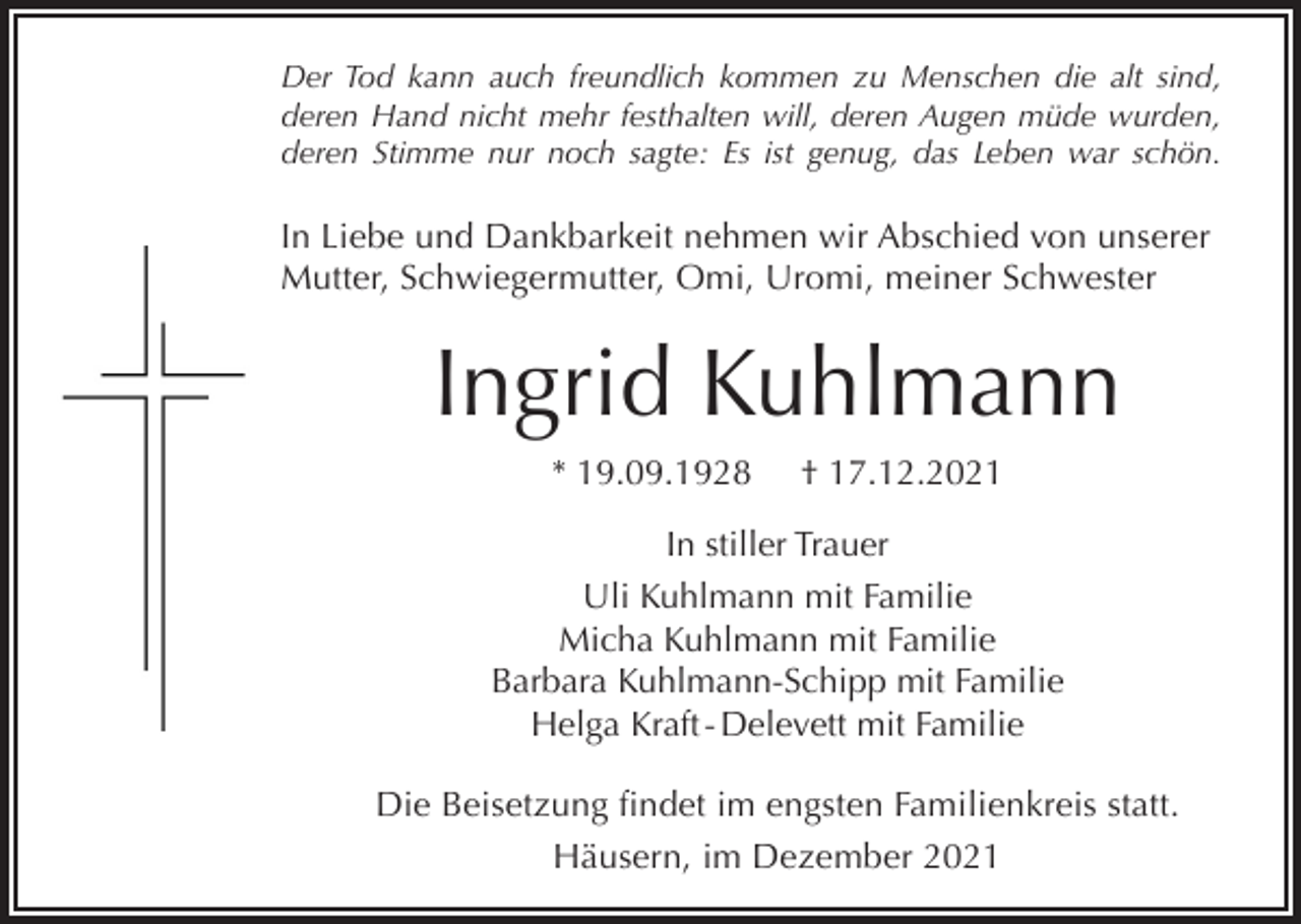 <p>Der Tod kann auch freundlich kommen zu Menschen die alt sind,<br />deren Hand nicht mehr festhalten will, deren Augen müde wurden,<br />deren Stimme nur noch sagte: Es ist genug, das Leben war schön.</p><p>In Liebe und Dankbarkeit nehmen wir Abschied von unserer<br />Mutter, Schwiegermutter, Omi, Uromi, meiner Schwester</p><p>Ingrid Kuhlmann<br />* 19.09.1928</p><p>† 17.12.2021</p><p>In stiller Trauer<br />Uli Kuhlmann mit Familie<br />Micha Kuhlmann mit Familie<br />Barbara Kuhlmann-Schipp mit Familie<br />Helga Kraft - Delevett mit Familie<br />Die Beisetzung findet im engsten Familienkreis statt.<br />Häusern, im Dezember 2021</p>