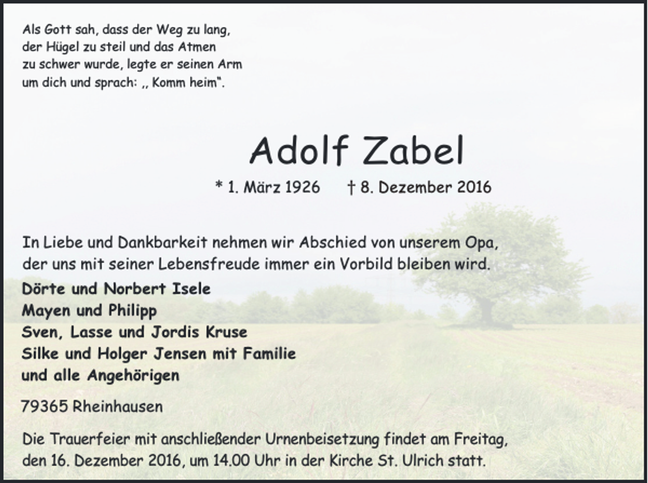 <p>Als Gott sah, dass der Weg zu lang,<br />der Hügel zu steil und das Atmen<br />zu schwer wurde, legte er seinen Arm<br />um dich und sprach: ,, Komm heim“.</p><p>Adolf Zabel<br />* 1. März 1926 † 8. Dezember 2016<br />In Liebe und Dankbarkeit nehmen wir Abschied von unserem Opa,<br />der uns mit seiner Lebensfreude immer ein Vorbild bleiben wird.<br />Dörte und Norbert Isele<br />Mayen und Philipp<br />Sven, Lasse und Jordis Kruse<br />Silke und Holger Jensen mit Familie<br />und alle Angehörigen<br />79365 Rheinhausen</p><p>Die Trauerfeier mit anschließender Urnenbeisetzung findet am Freitag,<br />den 16. Dezember 2016, um 14.00 Uhr in der Kirche St. Ulrich statt.</p>