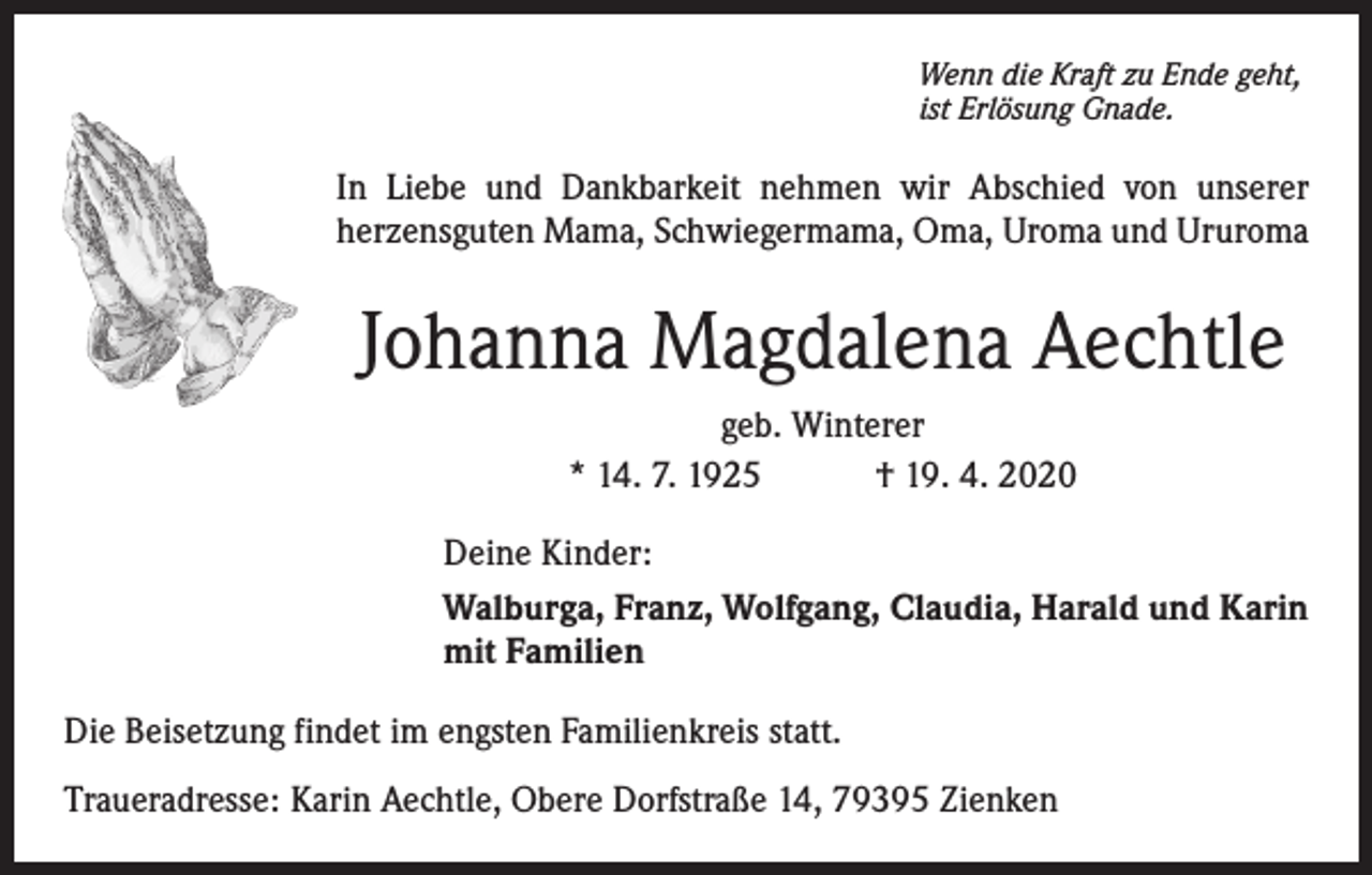 <p>Wenn die Kraft zu Ende geht,<br />ist Erlösung Gnade.</p><p>In Liebe und Dankbarkeit nehmen wir Abschied von unserer<br />herzensguten Mama, Schwiegermama, Oma, Uroma und Ururoma</p><p>Johanna Magdalena Aechtle<br />geb. Winterer<br />* 14. 7. 1925<br />† 19. 4. 2020<br />Deine Kinder:<br />Walburga, Franz, Wolfgang, Claudia, Harald und Karin<br />mit Familien<br />Die Beisetzung findet im engsten Familienkreis statt.<br />Traueradresse: Karin Aechtle, Obere Dorfstraße 14, 79395 Zienken</p>