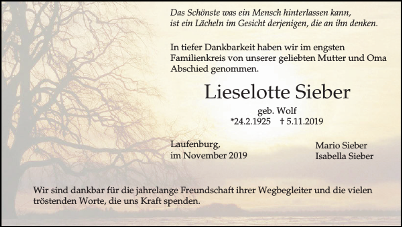 <p>Das Schönste was ein Mensch hinterlassen kann,<br />ist ein Lächeln im Gesicht derjenigen, die an ihn denken.<br />In tiefer Dankbarkeit haben wir im engsten<br />Familienkreis von unserer geliebten Mutter und Oma<br />Abschied genommen.</p><p>Lieselotte Sieber<br />geb. Wolf<br />*24.2.1925 † 5.11.2019<br />Laufenburg,<br />im November 2019</p><p>Mario Sieber<br />Isabella Sieber</p><p>Wir sind dankbar für die jahrelange Freundschaft ihrer Wegbegleiter und die vielen<br />tröstenden Worte, die uns Kraft spenden.</p>